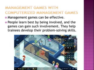  Management games can be effective.
 People learn best by being involved, and the
games can gain such involvement. They help
trainees develop their problem-solving skills.
 