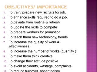 1. To train/ prepare new recruits for job.
2. To enhance skills required to do a job.
3. To deviate from routine & refresh
4. To update the skills to compete
5. To prepare workers for promotion
6. To teach them new technology, trends
7. To increase the quality of work &
effectiveness.
8. To increase the number of works (quantity )
9. To make them think creative.
10. To change their attitude positive
11. To avoid accidents, wastage, complaints
 