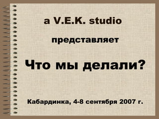 a V.E.K. studio
представляет
Что мы делали?
Кабардинка, 4-8 сентября 2007 г.
 