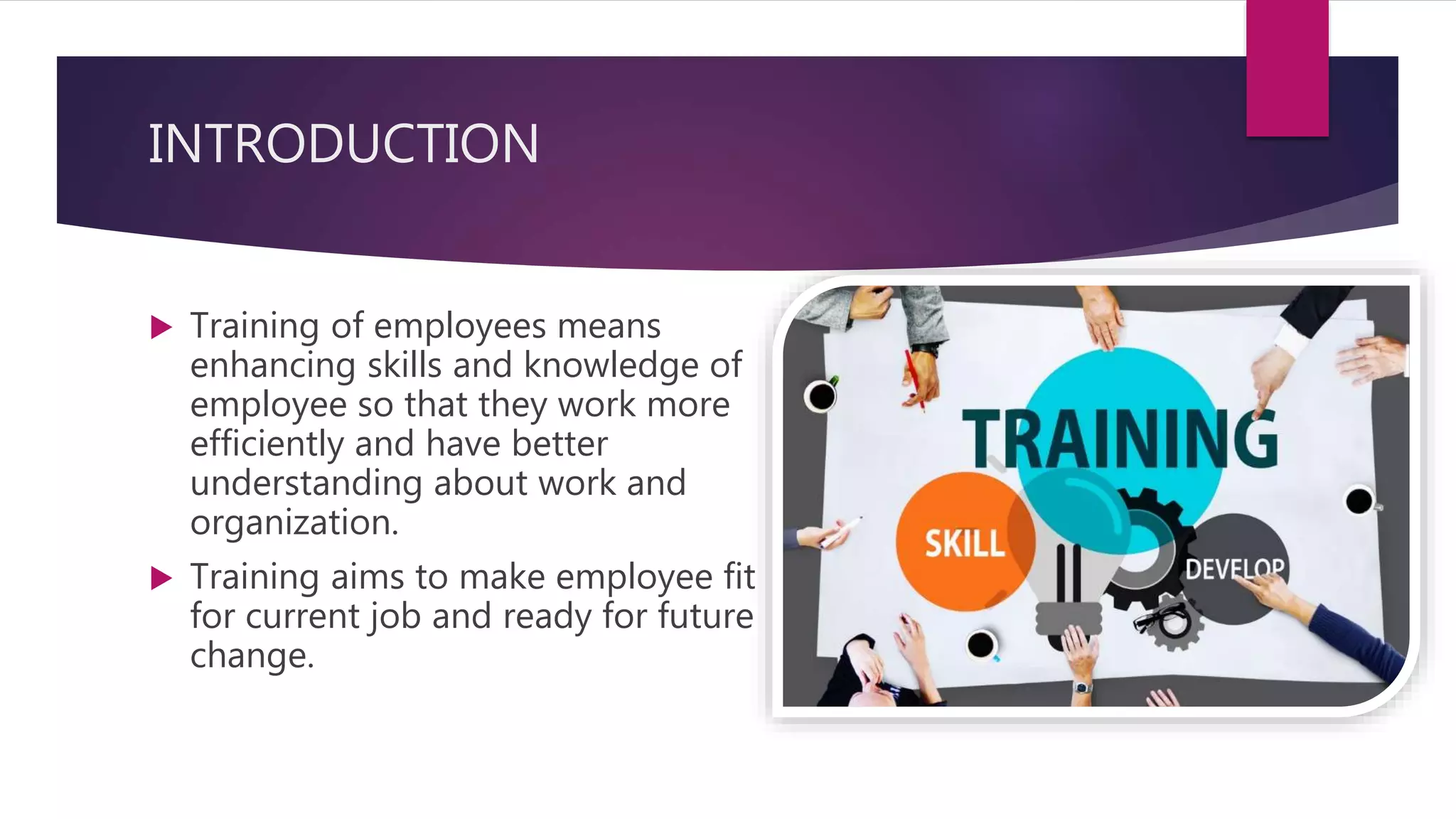INTRODUCTION
 Training of employees means
enhancing skills and knowledge of
employee so that they work more
efficiently and have better
understanding about work and
organization.
 Training aims to make employee fit
for current job and ready for future
change.
 