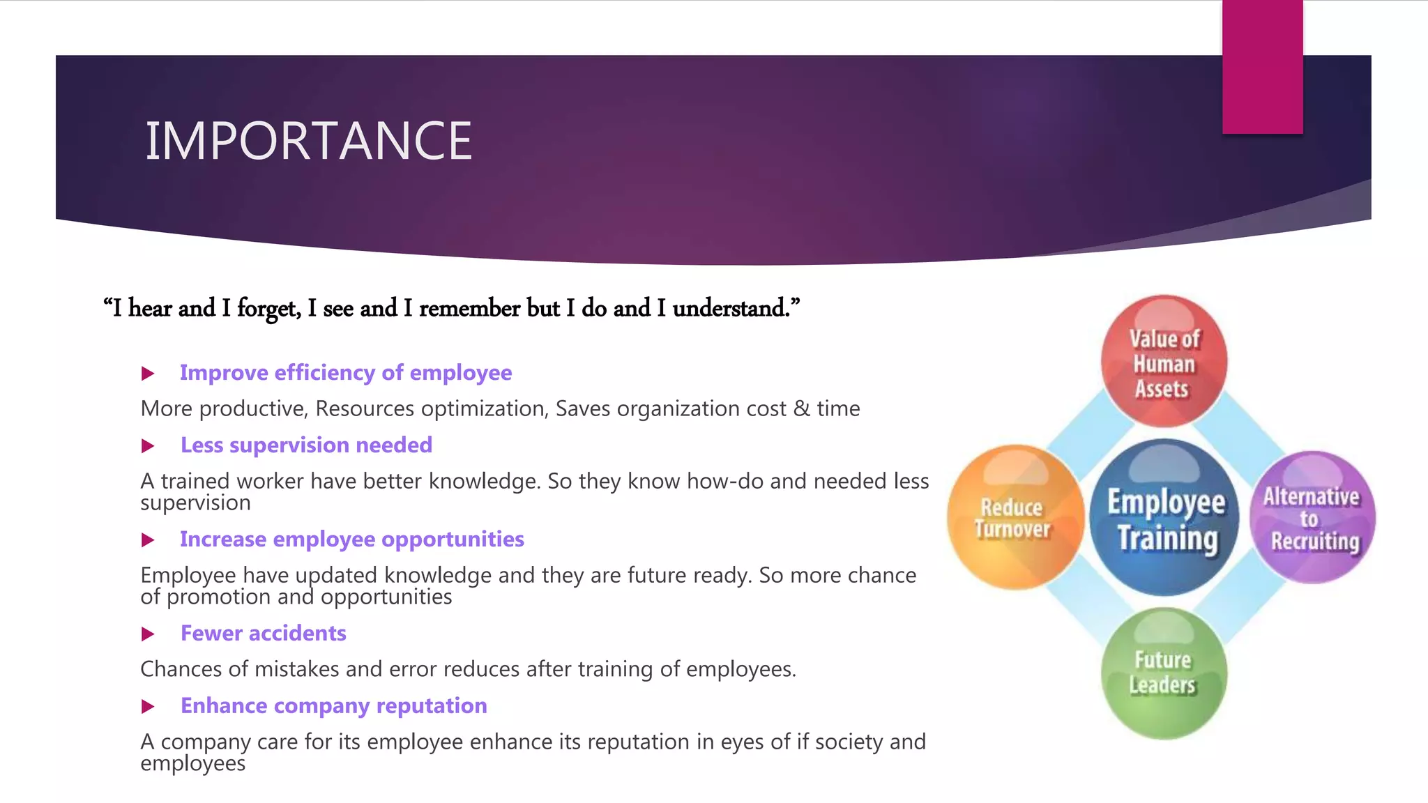 IMPORTANCE
 Improve efficiency of employee
More productive, Resources optimization, Saves organization cost & time
 Less supervision needed
A trained worker have better knowledge. So they know how-do and needed less
supervision
 Increase employee opportunities
Employee have updated knowledge and they are future ready. So more chance
of promotion and opportunities
 Fewer accidents
Chances of mistakes and error reduces after training of employees.
 Enhance company reputation
A company care for its employee enhance its reputation in eyes of if society and
employees
“I hear and I forget, I see and I remember but I do and I understand.”
 
