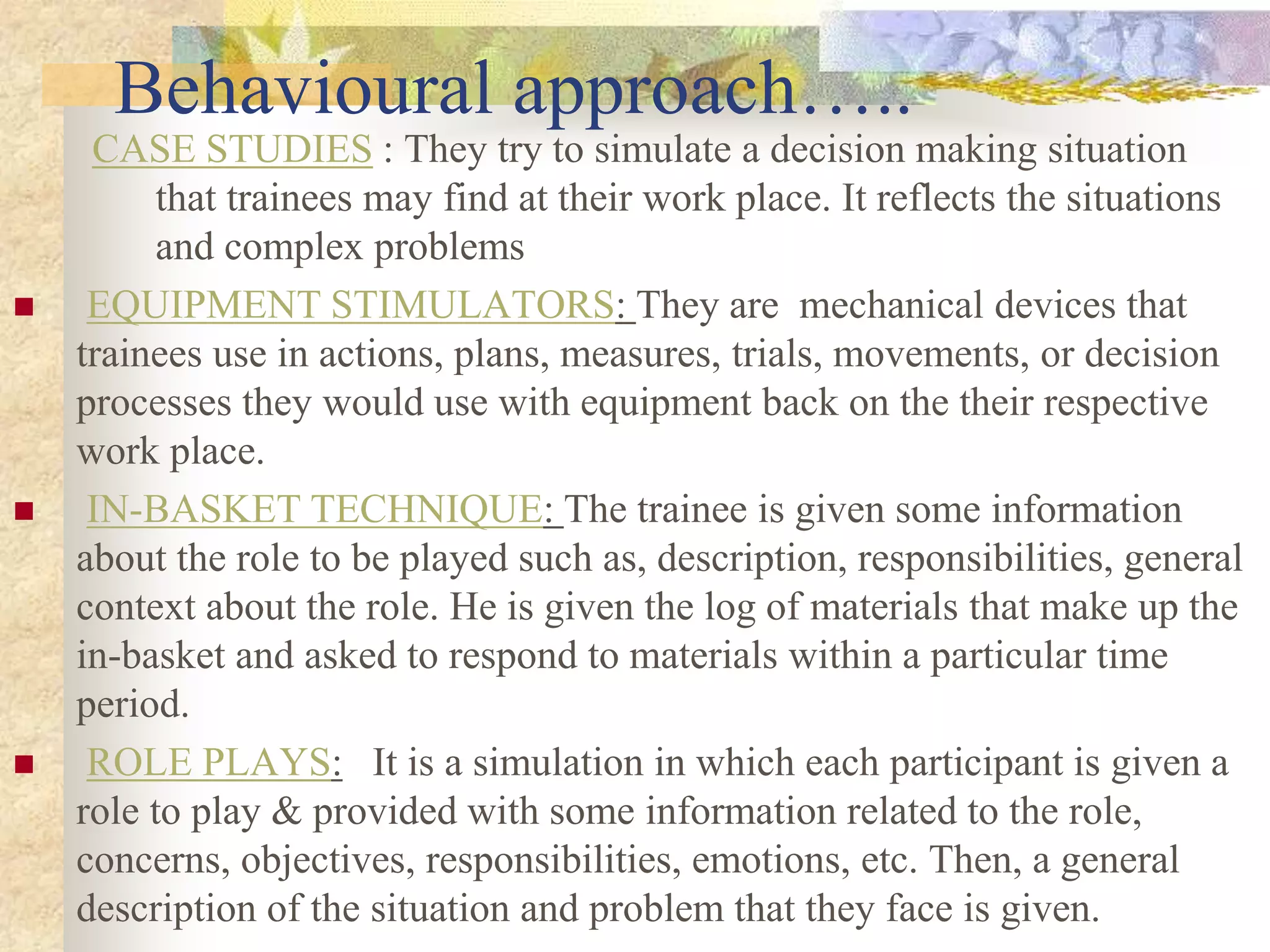 Behavioural approach…..
CASE STUDIES : They try to simulate a decision making situation
that trainees may find at their work place. It reflects the situations
and complex problems
 EQUIPMENT STIMULATORS: They are mechanical devices that
trainees use in actions, plans, measures, trials, movements, or decision
processes they would use with equipment back on the their respective
work place.
 IN-BASKET TECHNIQUE: The trainee is given some information
about the role to be played such as, description, responsibilities, general
context about the role. He is given the log of materials that make up the
in-basket and asked to respond to materials within a particular time
period.
 ROLE PLAYS: It is a simulation in which each participant is given a
role to play & provided with some information related to the role,
concerns, objectives, responsibilities, emotions, etc. Then, a general
description of the situation and problem that they face is given.
 
