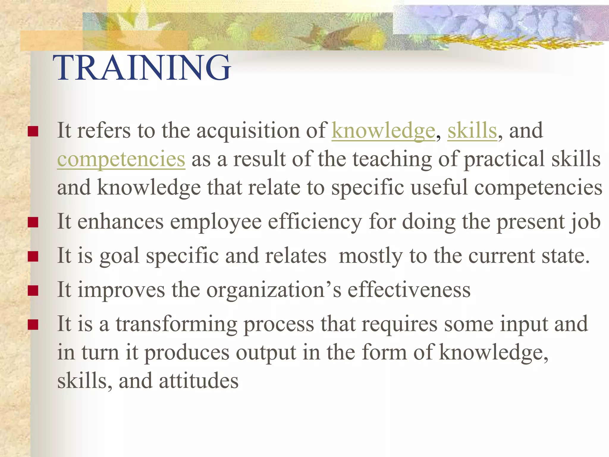 TRAINING
 It refers to the acquisition of knowledge, skills, and
competencies as a result of the teaching of practical skills
and knowledge that relate to specific useful competencies
 It enhances employee efficiency for doing the present job
 It is goal specific and relates mostly to the current state.
 It improves the organization’s effectiveness
 It is a transforming process that requires some input and
in turn it produces output in the form of knowledge,
skills, and attitudes
 