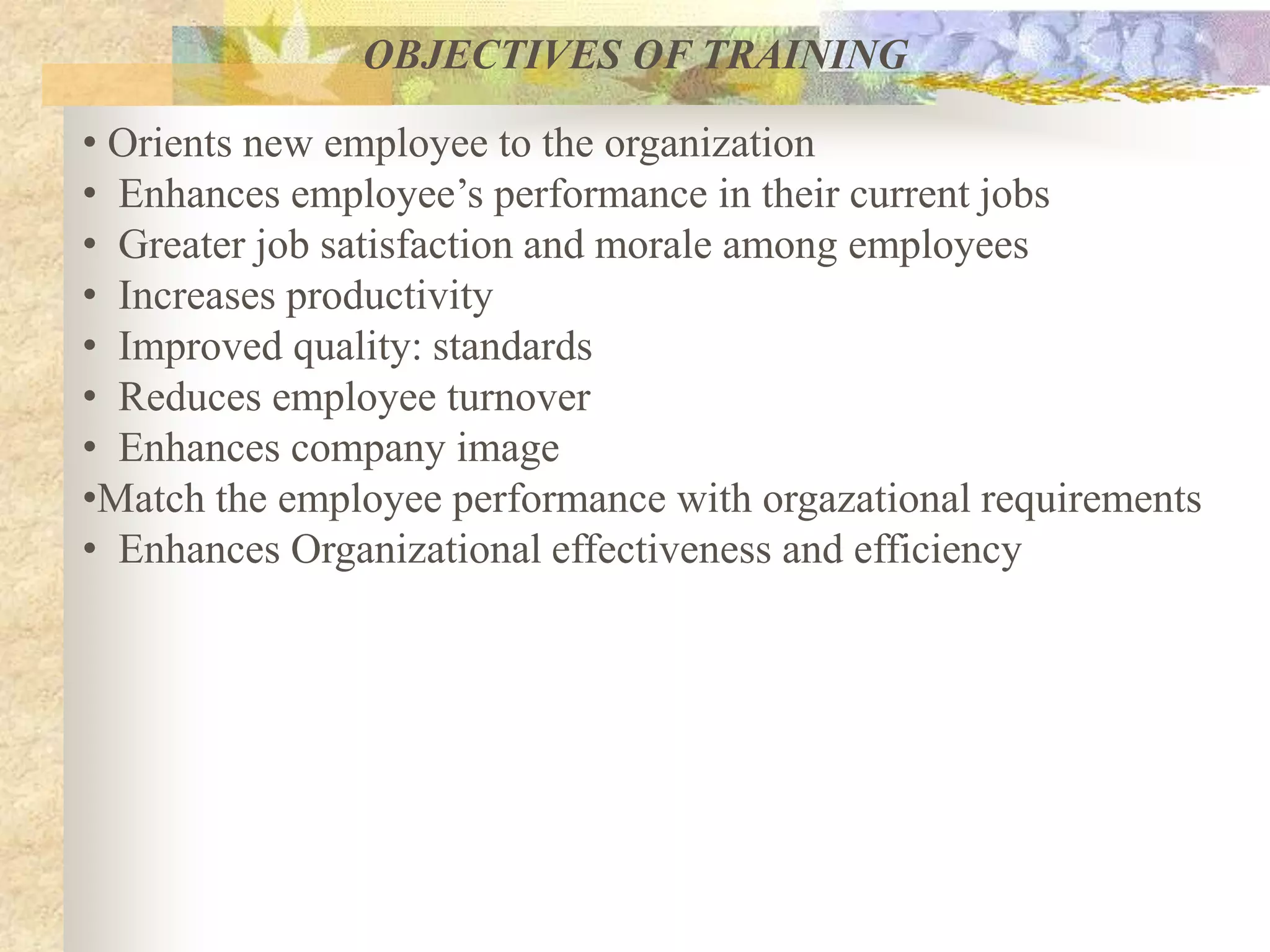 OBJECTIVES OF TRAINING
• Orients new employee to the organization
• Enhances employee’s performance in their current jobs
• Greater job satisfaction and morale among employees
• Increases productivity
• Improved quality: standards
• Reduces employee turnover
• Enhances company image
•Match the employee performance with orgazational requirements
• Enhances Organizational effectiveness and efficiency
 