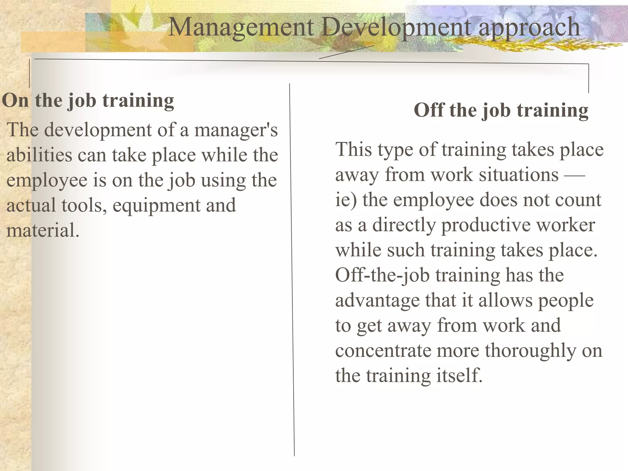 Management Development approach
On the job training Off the job training
The development of a manager's
abilities can take place while the
employee is on the job using the
actual tools, equipment and
material.
This type of training takes place
away from work situations —
ie) the employee does not count
as a directly productive worker
while such training takes place.
Off-the-job training has the
advantage that it allows people
to get away from work and
concentrate more thoroughly on
the training itself.
 