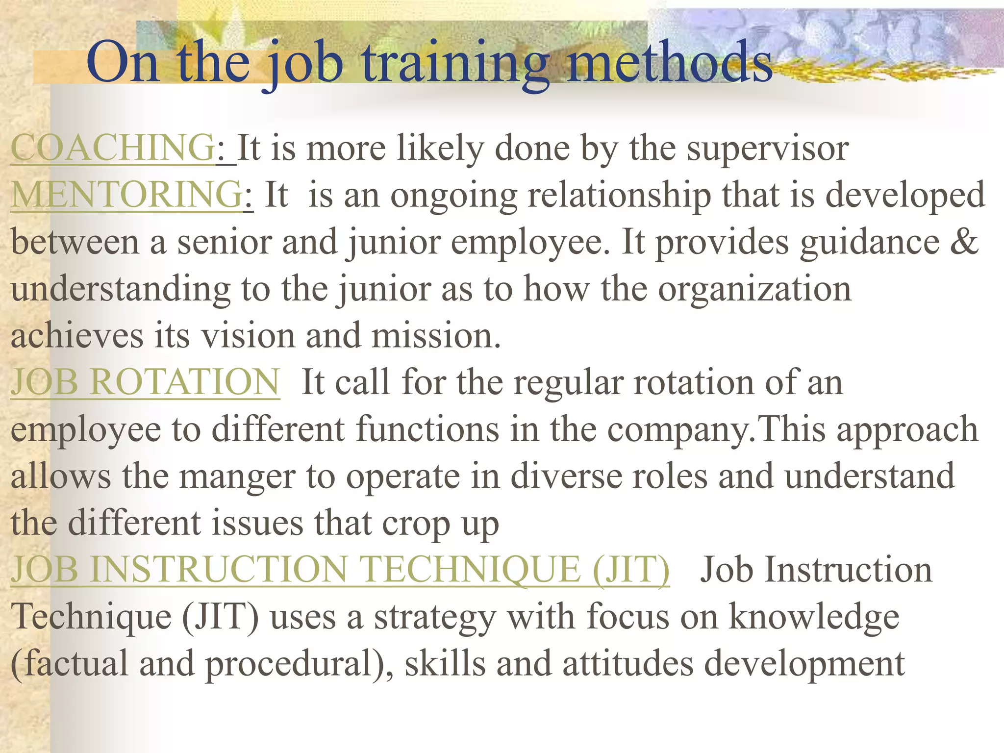 On the job training methods
COACHING: It is more likely done by the supervisor
MENTORING: It is an ongoing relationship that is developed
between a senior and junior employee. It provides guidance &
understanding to the junior as to how the organization
achieves its vision and mission.
JOB ROTATION It call for the regular rotation of an
employee to different functions in the company.This approach
allows the manger to operate in diverse roles and understand
the different issues that crop up
JOB INSTRUCTION TECHNIQUE (JIT) Job Instruction
Technique (JIT) uses a strategy with focus on knowledge
(factual and procedural), skills and attitudes development
 