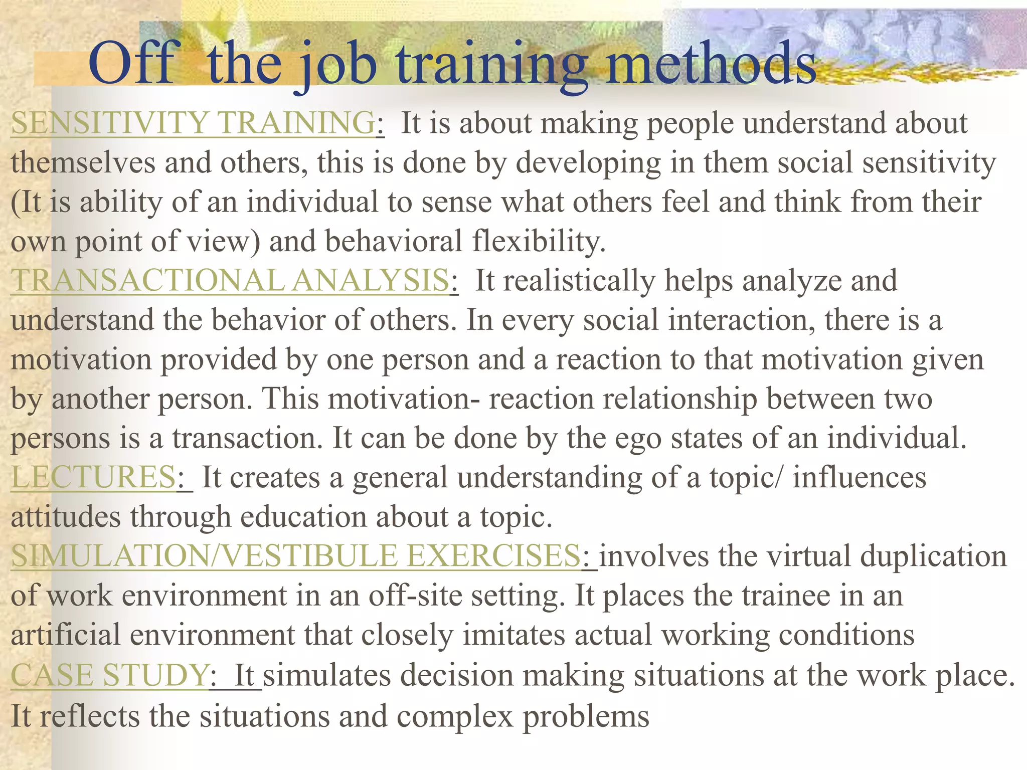 Off the job training methods
SENSITIVITY TRAINING: It is about making people understand about
themselves and others, this is done by developing in them social sensitivity
(It is ability of an individual to sense what others feel and think from their
own point of view) and behavioral flexibility.
TRANSACTIONAL ANALYSIS: It realistically helps analyze and
understand the behavior of others. In every social interaction, there is a
motivation provided by one person and a reaction to that motivation given
by another person. This motivation- reaction relationship between two
persons is a transaction. It can be done by the ego states of an individual.
LECTURES: It creates a general understanding of a topic/ influences
attitudes through education about a topic.
SIMULATION/VESTIBULE EXERCISES: involves the virtual duplication
of work environment in an off-site setting. It places the trainee in an
artificial environment that closely imitates actual working conditions
CASE STUDY: It simulates decision making situations at the work place.
It reflects the situations and complex problems
 