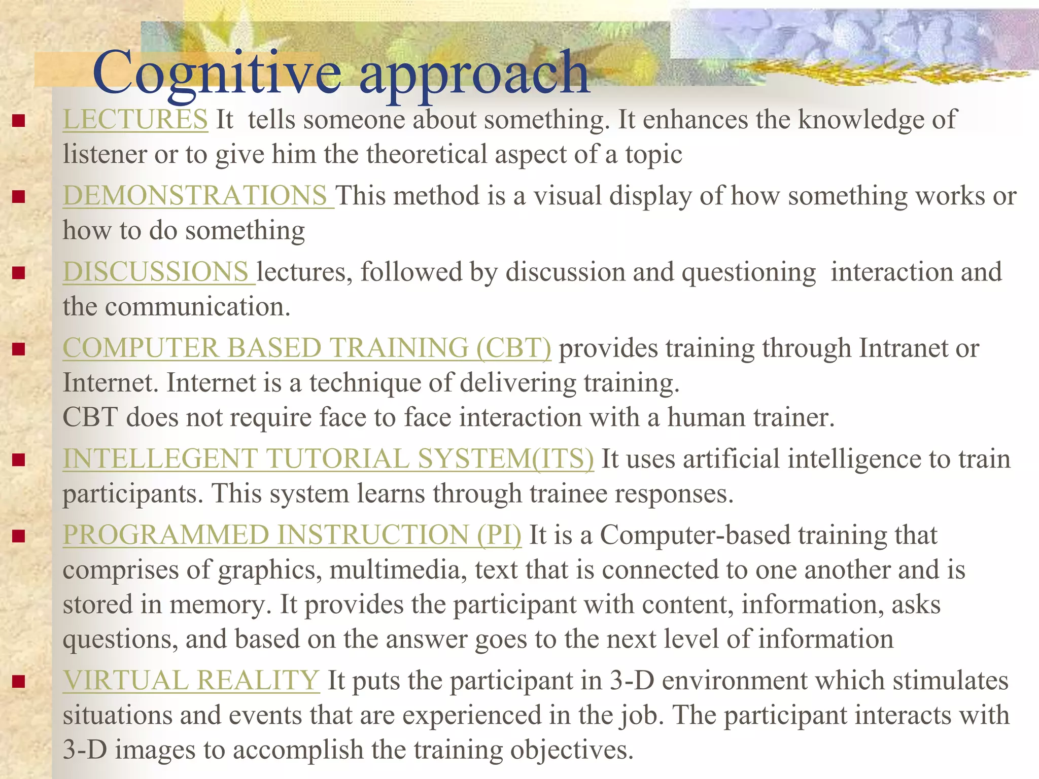 Cognitive approach
 LECTURES It tells someone about something. It enhances the knowledge of
listener or to give him the theoretical aspect of a topic
 DEMONSTRATIONS This method is a visual display of how something works or
how to do something
 DISCUSSIONS lectures, followed by discussion and questioning interaction and
the communication.
 COMPUTER BASED TRAINING (CBT) provides training through Intranet or
Internet. Internet is a technique of delivering training.
CBT does not require face to face interaction with a human trainer.
 INTELLEGENT TUTORIAL SYSTEM(ITS) It uses artificial intelligence to train
participants. This system learns through trainee responses.
 PROGRAMMED INSTRUCTION (PI) It is a Computer-based training that
comprises of graphics, multimedia, text that is connected to one another and is
stored in memory. It provides the participant with content, information, asks
questions, and based on the answer goes to the next level of information
 VIRTUAL REALITY It puts the participant in 3-D environment which stimulates
situations and events that are experienced in the job. The participant interacts with
3-D images to accomplish the training objectives.
 