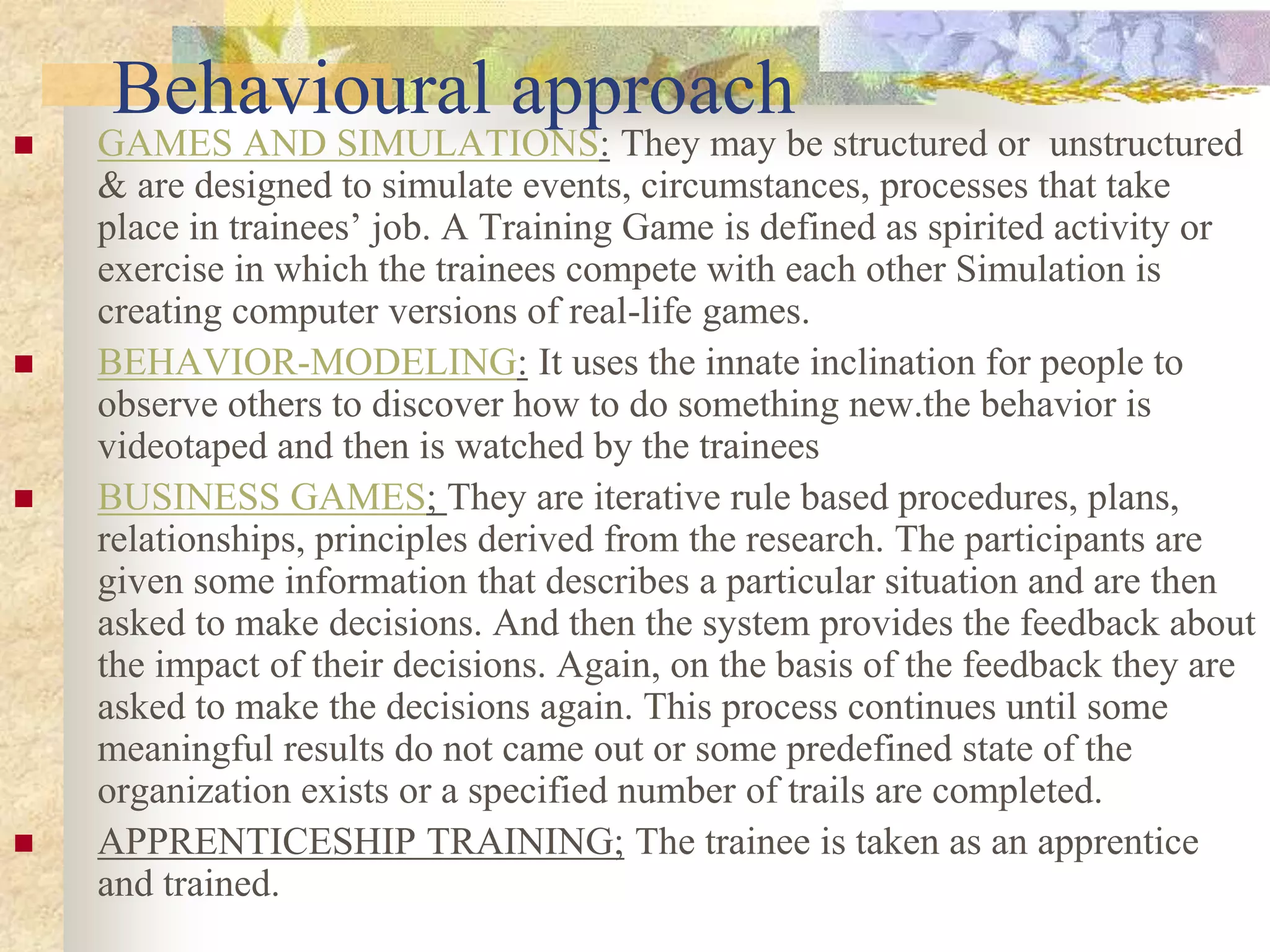 Behavioural approach
 GAMES AND SIMULATIONS: They may be structured or unstructured
& are designed to simulate events, circumstances, processes that take
place in trainees’ job. A Training Game is defined as spirited activity or
exercise in which the trainees compete with each other Simulation is
creating computer versions of real-life games.
 BEHAVIOR-MODELING: It uses the innate inclination for people to
observe others to discover how to do something new.the behavior is
videotaped and then is watched by the trainees
 BUSINESS GAMES; They are iterative rule based procedures, plans,
relationships, principles derived from the research. The participants are
given some information that describes a particular situation and are then
asked to make decisions. And then the system provides the feedback about
the impact of their decisions. Again, on the basis of the feedback they are
asked to make the decisions again. This process continues until some
meaningful results do not came out or some predefined state of the
organization exists or a specified number of trails are completed.
 APPRENTICESHIP TRAINING; The trainee is taken as an apprentice
and trained.
 