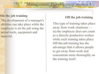 Management Development approach
On the job training Off the job training
The development of a manager's
abilities can take place while the
employee is on the job using the
actual tools, equipment and
material.
This type of training takes place
away from work situations —
ie) the employee does not count
as a directly productive worker
while such training takes place.
Off-the-job training has the
advantage that it allows people
to get away from work and
concentrate more thoroughly on
the training itself.
 