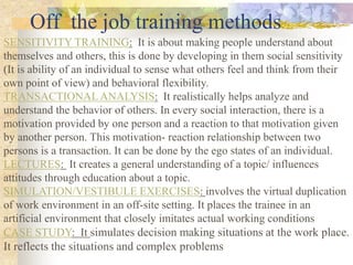 Off the job training methods
SENSITIVITY TRAINING: It is about making people understand about
themselves and others, this is done by developing in them social sensitivity
(It is ability of an individual to sense what others feel and think from their
own point of view) and behavioral flexibility.
TRANSACTIONAL ANALYSIS: It realistically helps analyze and
understand the behavior of others. In every social interaction, there is a
motivation provided by one person and a reaction to that motivation given
by another person. This motivation- reaction relationship between two
persons is a transaction. It can be done by the ego states of an individual.
LECTURES: It creates a general understanding of a topic/ influences
attitudes through education about a topic.
SIMULATION/VESTIBULE EXERCISES: involves the virtual duplication
of work environment in an off-site setting. It places the trainee in an
artificial environment that closely imitates actual working conditions
CASE STUDY: It simulates decision making situations at the work place.
It reflects the situations and complex problems
 