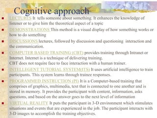 Cognitive approach
 LECTURES It tells someone about something. It enhances the knowledge of
listener or to give him the theoretical aspect of a topic
 DEMONSTRATIONS This method is a visual display of how something works or
how to do something
 DISCUSSIONS lectures, followed by discussion and questioning interaction and
the communication.
 COMPUTER BASED TRAINING (CBT) provides training through Intranet or
Internet. Internet is a technique of delivering training.
CBT does not require face to face interaction with a human trainer.
 INTELLEGENT TUTORIAL SYSTEM(ITS) It uses artificial intelligence to train
participants. This system learns through trainee responses.
 PROGRAMMED INSTRUCTION (PI) It is a Computer-based training that
comprises of graphics, multimedia, text that is connected to one another and is
stored in memory. It provides the participant with content, information, asks
questions, and based on the answer goes to the next level of information
 VIRTUAL REALITY It puts the participant in 3-D environment which stimulates
situations and events that are experienced in the job. The participant interacts with
3-D images to accomplish the training objectives.
 