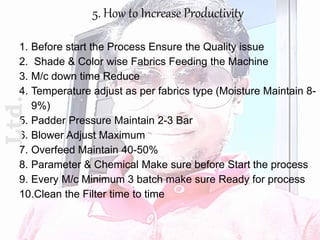 5. How to Increase Productivity
1. Before start the Process Ensure the Quality issue
2. Shade & Color wise Fabrics Feeding the Machine
3. M/c down time Reduce
4. Temperature adjust as per fabrics type (Moisture Maintain 8-
9%)
5. Padder Pressure Maintain 2-3 Bar
6. Blower Adjust Maximum
7. Overfeed Maintain 40-50%
8. Parameter & Chemical Make sure before Start the process
9. Every M/c Minimum 3 batch make sure Ready for process
10.Clean the Filter time to time
Ltd.
 