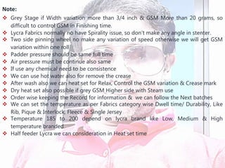 Note:
 Grey Stage if Width variation more than 3/4 inch & GSM More than 20 grams, so
difficult to control GSM in Finishing time.
 Lycra Fabrics normally no have Spirality issue, so don’t make any angle in stenter.
 Two side pinning wheel no make any variation of speed otherwise we will get GSM
variation within one roll
 Padder pressure should be same full time
 Air pressure must be continue also same
 If use any chemical need to be consistence
 We can use hot water also for remove the crease
 After wash also we can heat set for Relax, Control the GSM variation & Crease mark
 Dry heat set also possible if grey GSM Higher side with Steam use
 Order wise keeping the Record for information & we can follow the Next batches
 We can set the temperature as per Fabrics category wise Dwell time/ Durability, Like
Rib, Pique & Interlock, Fleece & Single Jersey
 Temperature 185 to 200 depend on lycra brand like Low, Medium & High
temperature branded
 Half feeder Lycra we can consideration in Heat set time
 