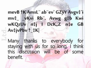mevB †K AmsL¨ ab¨ev` GZÿY Avgv‡`i
mv‡_ _vKvi Rb¨, Avwg g‡b Kwi
wKQzUv n‡j I DcK„Z n‡e GB
Av‡jvPbv †_‡K|
Ltd.
Many thanks to everybody for
staying with us for so long, I think
this discussion will be of some
benefit.
 