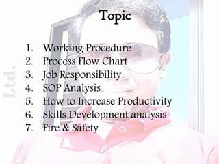 1. Working Procedure
2. Process Flow Chart
3. Job Responsibility
4. SOP Analysis
5. How to Increase Productivity
6. Skills Development analysis
7. Fire & Safety
TopicLtd.
 