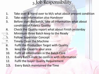 3. Job Responsibility
1. Take over & Hand over to M/c what about present condition
2. Take over information also Handover
3. Before start the batch, take all information what about
condition of Fabrics Quality
4. Check the Quality report what about Finish yesterday
5. Minimum three Batch keep to the Ready
6. Follow Supervisor Concept
7. Timely Clean the Machine
8. Fulfil the Production Target with Quality
9. keep the Clean in your area
10. Fulfil all information in the Batch Card
11. Every Batch must be confirm with information
12. Fulfil the buyer Quality Requirement
13. Every Batch maintained the Time
Ltd.
 