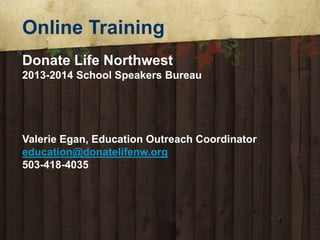 Online Training
Donate Life Northwest
2013-2014 School Speakers Bureau

Valerie Egan, Education Outreach Coordinator
education@donatelifenw.org
503-418-4035

 