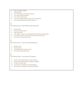  Roles and Responsibilities
 Licensed Users
 Lab: Create Roles and assign Permissions
 Lab: Create Default Workflows
 Lab: View Licensed Users
 Lab: Use a default w orkflow to raise a CR on a Glossary
 Lab: Configure Mandatory Workflow Approval
4
The Admin Panel - Meta Model Administration
 Custom Fields
 Drop dow n Configurations
 Static Page Editor
 Lab: Update an object to contain Mandatory and Optional Custom Fields.
 Lab: Update values in the Axon Status and Lifecycle dropdowns
 Lab: Review the Static Page Editor
5
The Admin Panel - Operational Management
 Manage Locks
 Dow nload Logs
 Lab: Manage locked objects in Axon
 Lab: Review Dow nloaded Logs
6
The Admin Panel - Customize & Configure
 Review and Configure Relevant System Settings
 Review and Configure Relevant Application Settings
 Locate and review Logs
 Lab: Review and update Axon SystemSettings
 Lab: Review and update Axon Application Settings
 