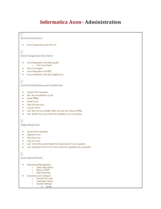 Informatica Axon- Administration
1
Axon Architecture
 Axon Components and Service
2
Axon Integration Overview
 Axon Integration w ith Data Quality
o The Axon Agent
 The Axon Agent
 Axon Integration w ith EDC
 Axon Integration w ith Secure@Source
3
Axon PreValidation and Installation
 System Pre-requisites
 Run the prevalidation script
 Install RPMs
 Install Axon
 Start the Services
 Log into Axon
 Lab: Run the pre-installer utility and add any missing RPMs
 Lab: Install Axon and verify the installation w as successful
4
UpgradingAxon
 System Pre-requisites
 Upgrade Axon
 Start Services
 Log into Axon
 Lab: Verify the systemmeets the requirements for an upgrade
 Lab: Upgrade from5.4 to 6.2 and verify the upgrade w as successful
5
Axon Admin Panel
 Operational Management:
o Static Page Editor
o Resync LDAP
o Dow nload logs
 Customize and Configure
o Change the Logo
o Customize Styles
o System Settings:
 SAML
 