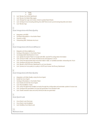  Email
 LDAP
 Lab: Review the Admin Dashboard
 Lab: Review the Static/Help pages
 Lab: Change the Logo and review where to update Style Sheets
 Lab: Configure Axon including defining the LDAP Server and synchronizing Org Units and Users
 Lab: Review logs
6
Axon Integration with Data Quality
 Integration w ith EDC
 Configure Parameters in the Admin Panel
 Connect to EDC
 Onboarding EDC Attributes into Axon
7
Axon Integration with Secure@Source
 Integrate w ith Secure@Source
 Configure Parameters in the Admin Panel
 Leveraging SatS Dashboards in Axon
 Lab: Update the Admin Panel to include both EDC and SATS configuration information
 Lab: Connect to EDC and review the Resources and Columns in Axon
 Lab: Verify the appropriate steps have been taken in EDC to facilitate automatic onboarding into Axon
 Lab: Configure and test auto onboarding
 Lab: Review a SATS Privacy Dashboard in an Axon System
 Lab: Connect an Axon policy to a policy in SATS and review the Privacy Dashboard
8
Axon Integration with Data Quality
 Integration w ith Data Quality using the Axon Agent
 Install the Axon Agent
 Configure Parameters in the Admin Panel
 Lab: Install and start the Axon Agent
 Lab: Post Installation Tasks
 Lab: Verify the agent has installed correctly through the configuration and automatic update of a local rule
 Lab: Configure the parameters for localrule generation from standard rules
 Lab: Create standard rules and verify that localrules are generated
9
Axon Quick Look
 Axon Quick Look Overview
 Axon Quick Look Installation
 Lab: Installing Axon QuickLook
10
Maintain Axon
 