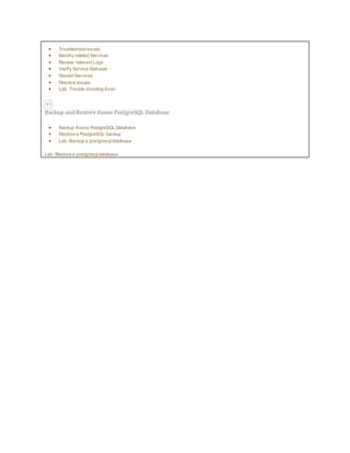 Troubleshoot issues
 Identify related Services
 Review relevant Logs
 Verify Service Statuses
 Restart Services
 Resolve issues
 Lab: Trouble shooting Axon
11
Backup and Restore Axons PostgreSQL Database
 Backup Axons PostgreSQL Database
 Restore a PostgreSQL backup
 Lab: Backup a postgresqldatabase
Lab: Restore a postgresqldatabase
 
