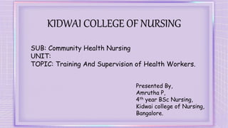 KIDWAI COLLEGE OF NURSING
SUB: Community Health Nursing
UNIT:
TOPIC: Training And Supervision of Health Workers.
Presented By,
Amrutha P,
4th year BSc Nursing,
Kidwai college of Nursing,
Bangalore.
 