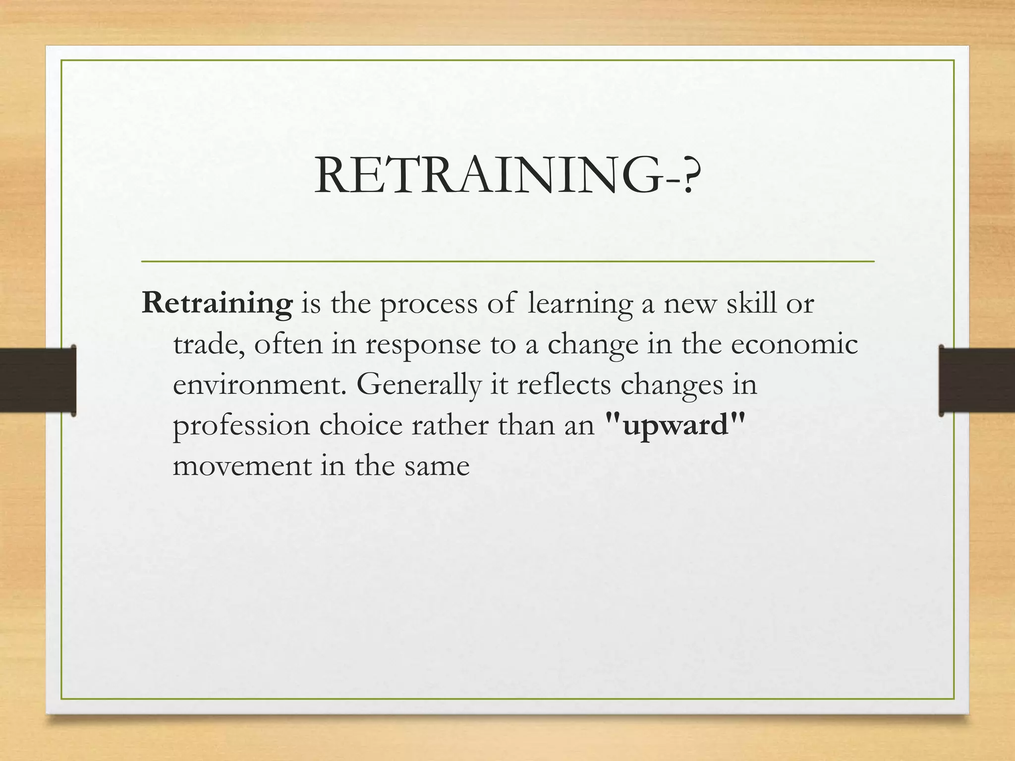 RETRAINING-?
Retraining is the process of learning a new skill or
trade, often in response to a change in the economic
environment. Generally it reflects changes in
profession choice rather than an "upward"
movement in the same
 