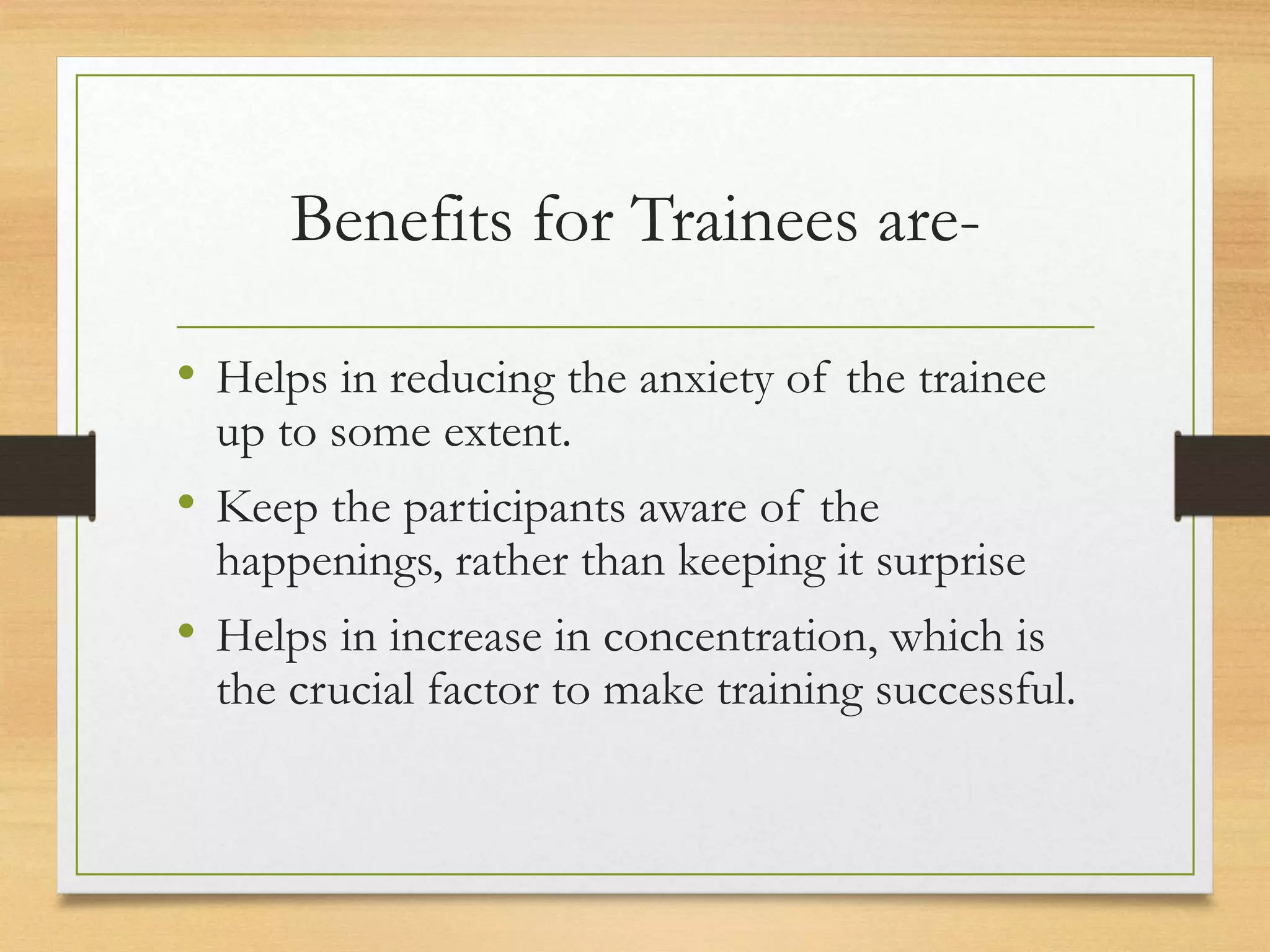 Benefits for Trainees are-
• Helps in reducing the anxiety of the trainee
up to some extent.
• Keep the participants aware of the
happenings, rather than keeping it surprise
• Helps in increase in concentration, which is
the crucial factor to make training successful.
 