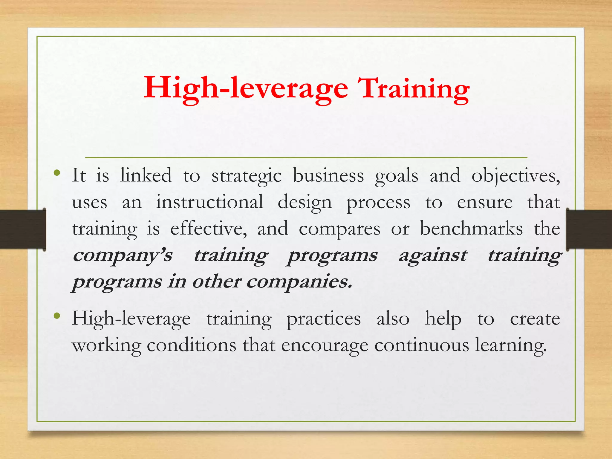 High-leverage Training
• It is linked to strategic business goals and objectives,
uses an instructional design process to ensure that
training is effective, and compares or benchmarks the
company’s training programs against training
programs in other companies.
• High-leverage training practices also help to create
working conditions that encourage continuous learning.
 