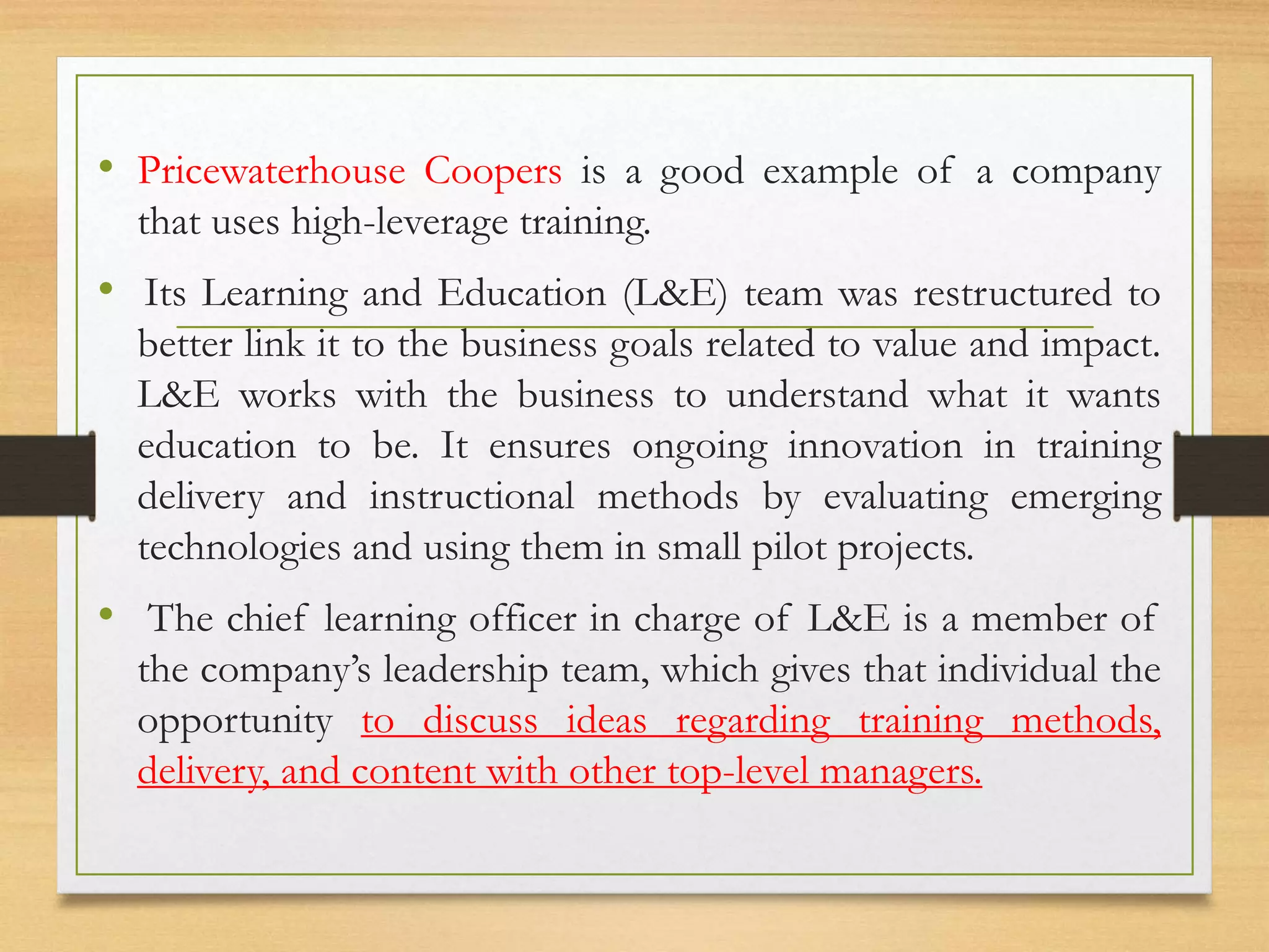 • Pricewaterhouse Coopers is a good example of a company
that uses high-leverage training.
• Its Learning and Education (L&E) team was restructured to
better link it to the business goals related to value and impact.
L&E works with the business to understand what it wants
education to be. It ensures ongoing innovation in training
delivery and instructional methods by evaluating emerging
technologies and using them in small pilot projects.
• The chief learning officer in charge of L&E is a member of
the company’s leadership team, which gives that individual the
opportunity to discuss ideas regarding training methods,
delivery, and content with other top-level managers.
 