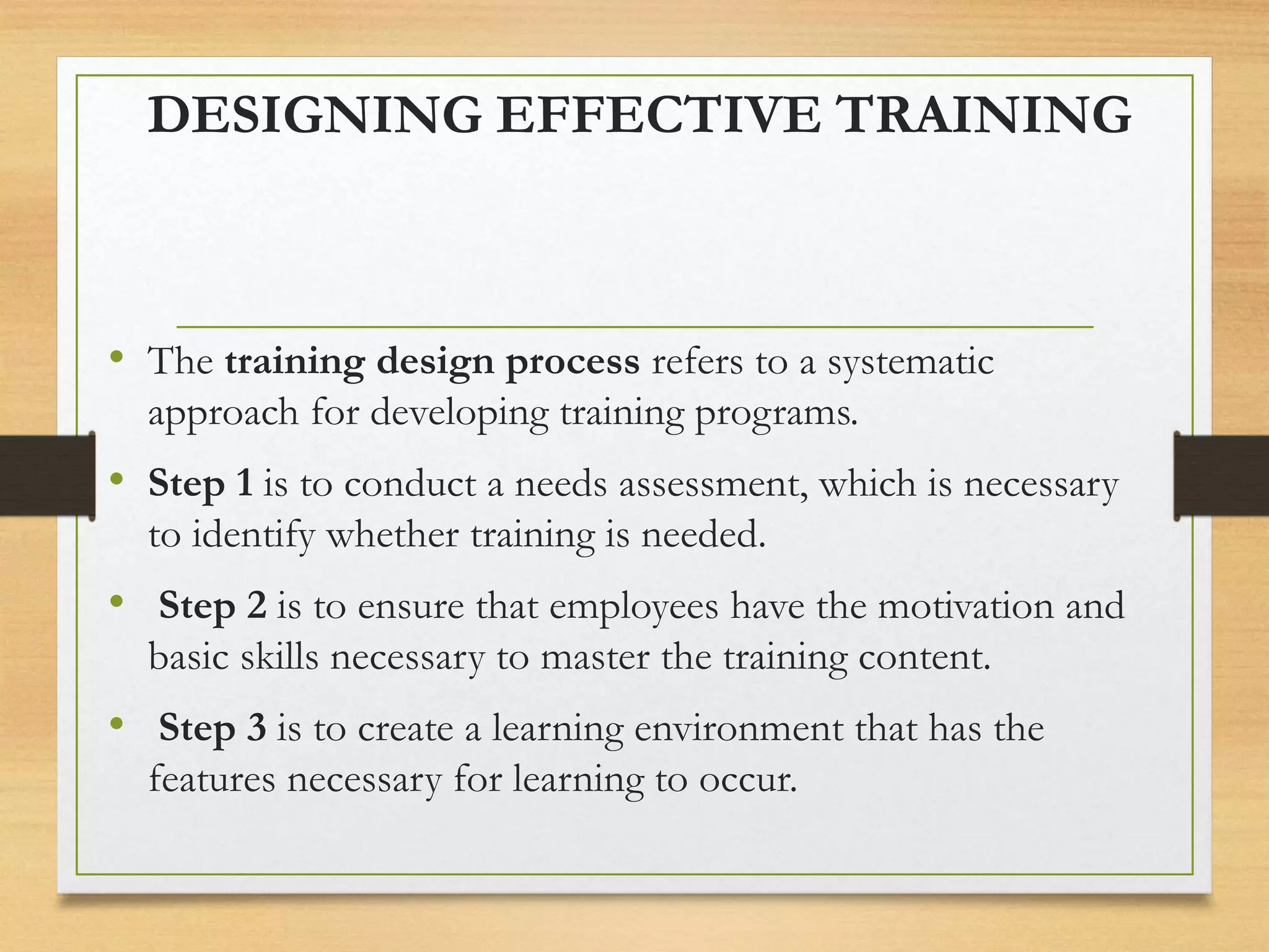 DESIGNING EFFECTIVE TRAINING
• The training design process refers to a systematic
approach for developing training programs.
• Step 1 is to conduct a needs assessment, which is necessary
to identify whether training is needed.
• Step 2 is to ensure that employees have the motivation and
basic skills necessary to master the training content.
• Step 3 is to create a learning environment that has the
features necessary for learning to occur.
 