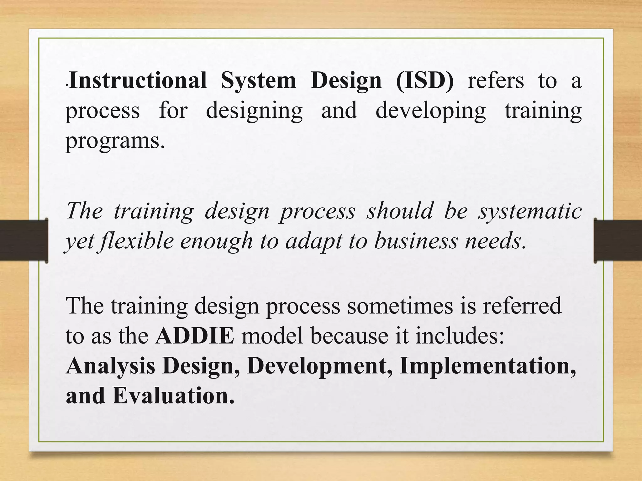 •Instructional System Design (ISD) refers to a
process for designing and developing training
programs.
The training design process should be systematic
yet flexible enough to adapt to business needs.
The training design process sometimes is referred
to as the ADDIE model because it includes:
Analysis Design, Development, Implementation,
and Evaluation.
 