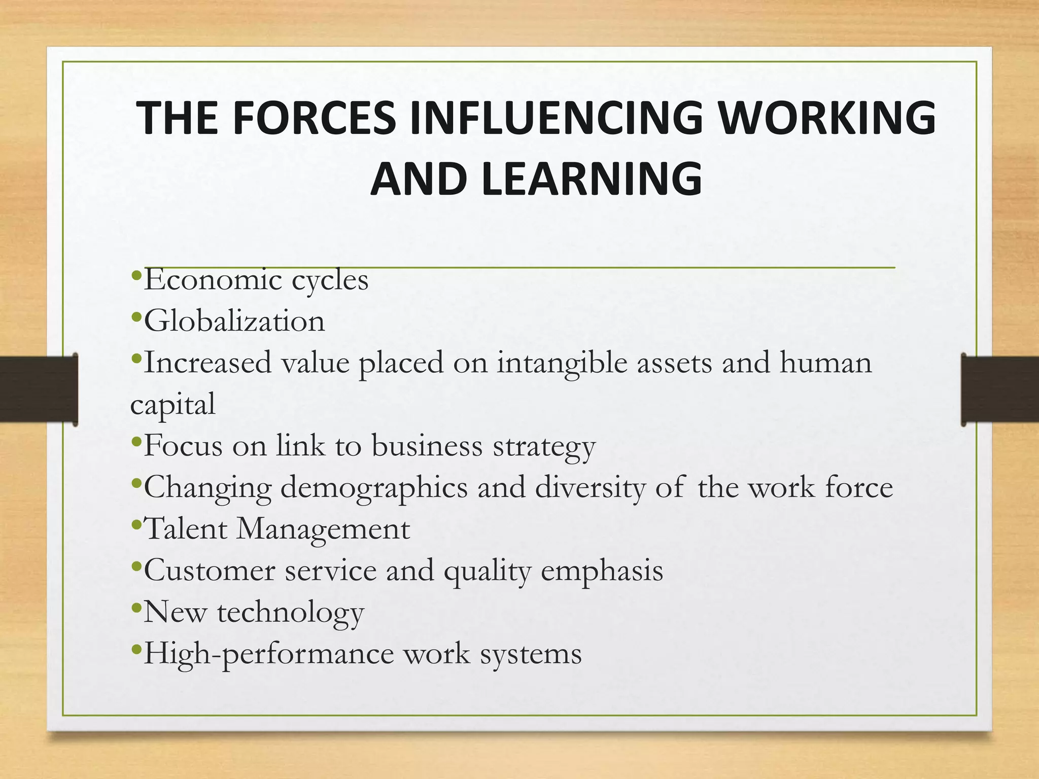 THE FORCES INFLUENCING WORKING
AND LEARNING
•Economic cycles
•Globalization
•Increased value placed on intangible assets and human
capital
•Focus on link to business strategy
•Changing demographics and diversity of the work force
•Talent Management
•Customer service and quality emphasis
•New technology
•High-performance work systems
 