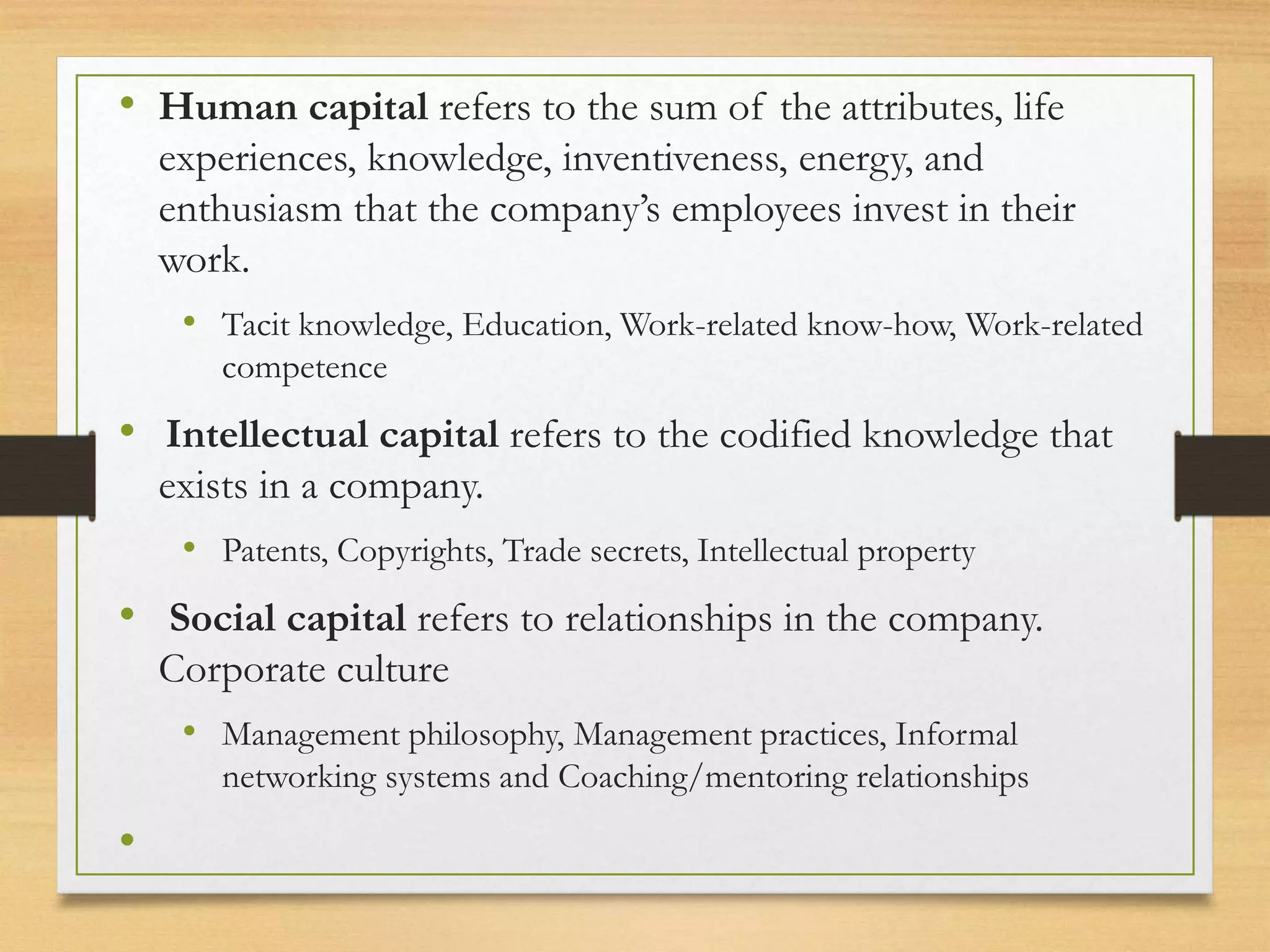 • Human capital refers to the sum of the attributes, life
experiences, knowledge, inventiveness, energy, and
enthusiasm that the company’s employees invest in their
work.
• Tacit knowledge, Education, Work-related know-how, Work-related
competence
• Intellectual capital refers to the codified knowledge that
exists in a company.
• Patents, Copyrights, Trade secrets, Intellectual property
• Social capital refers to relationships in the company.
Corporate culture
• Management philosophy, Management practices, Informal
networking systems and Coaching/mentoring relationships
•
 