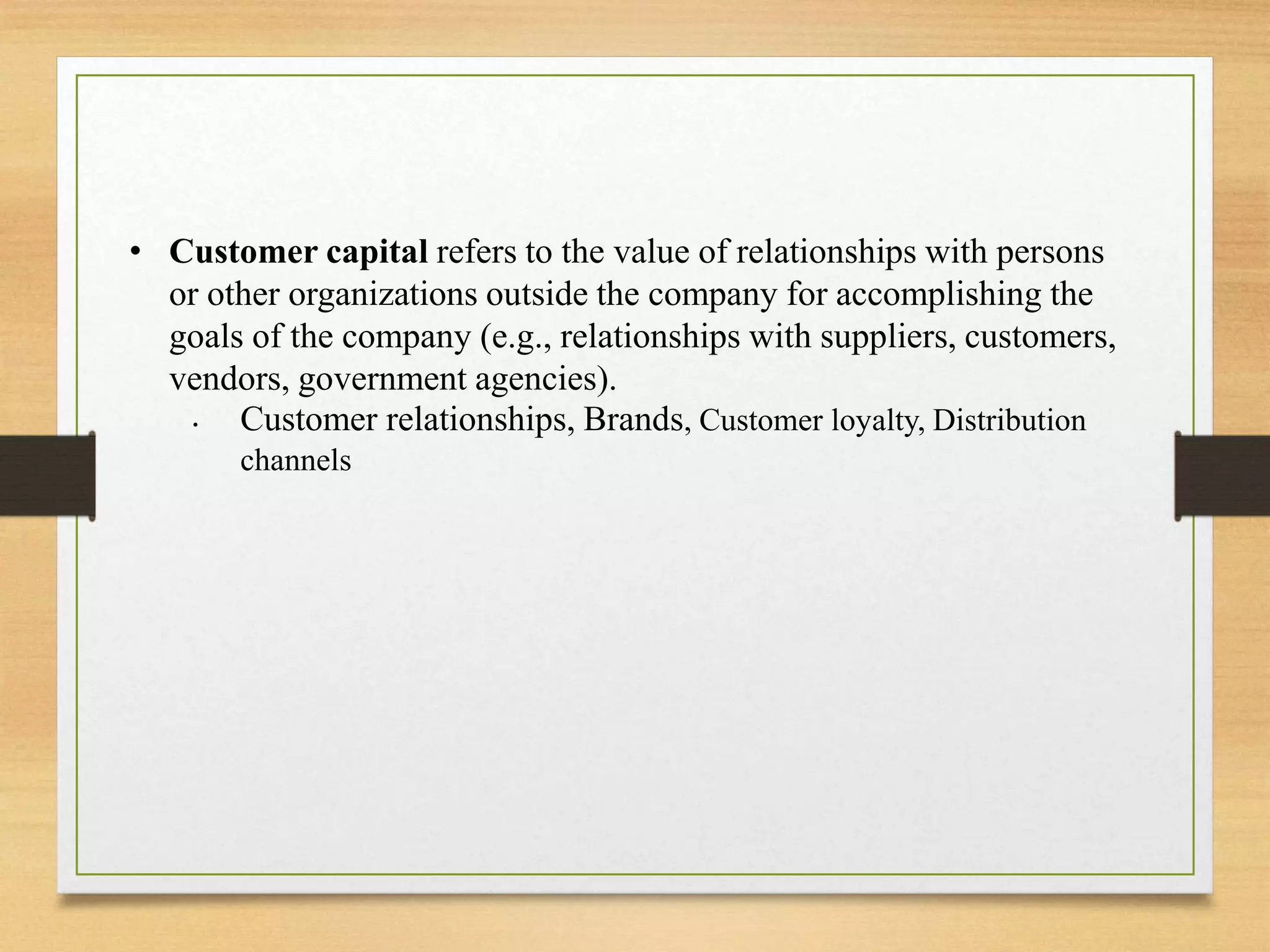 • Customer capital refers to the value of relationships with persons
or other organizations outside the company for accomplishing the
goals of the company (e.g., relationships with suppliers, customers,
vendors, government agencies).
• Customer relationships, Brands, Customer loyalty, Distribution
channels
 
