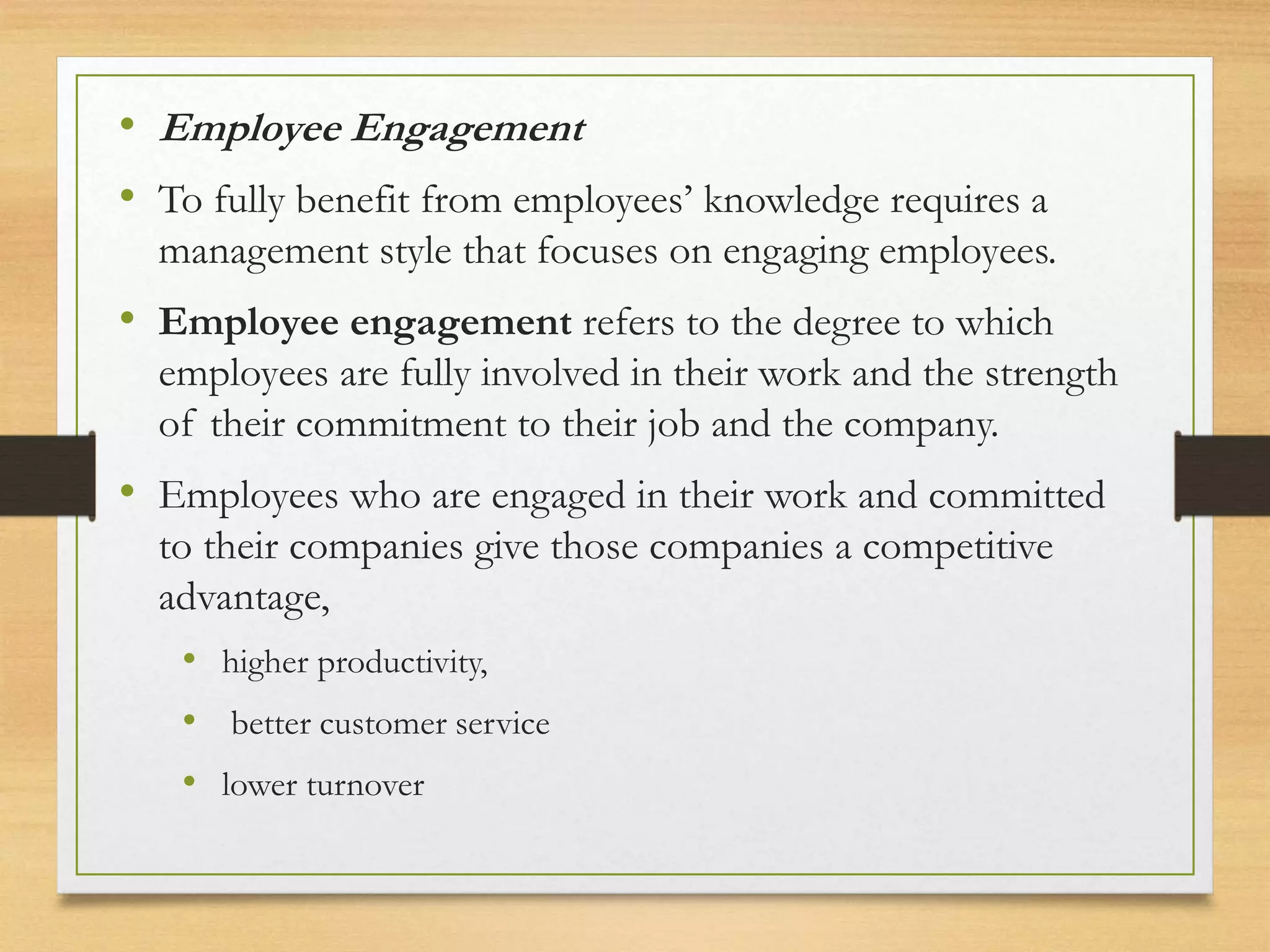 • Employee Engagement
• To fully benefit from employees’ knowledge requires a
management style that focuses on engaging employees.
• Employee engagement refers to the degree to which
employees are fully involved in their work and the strength
of their commitment to their job and the company.
• Employees who are engaged in their work and committed
to their companies give those companies a competitive
advantage,
• higher productivity,
• better customer service
• lower turnover
 
