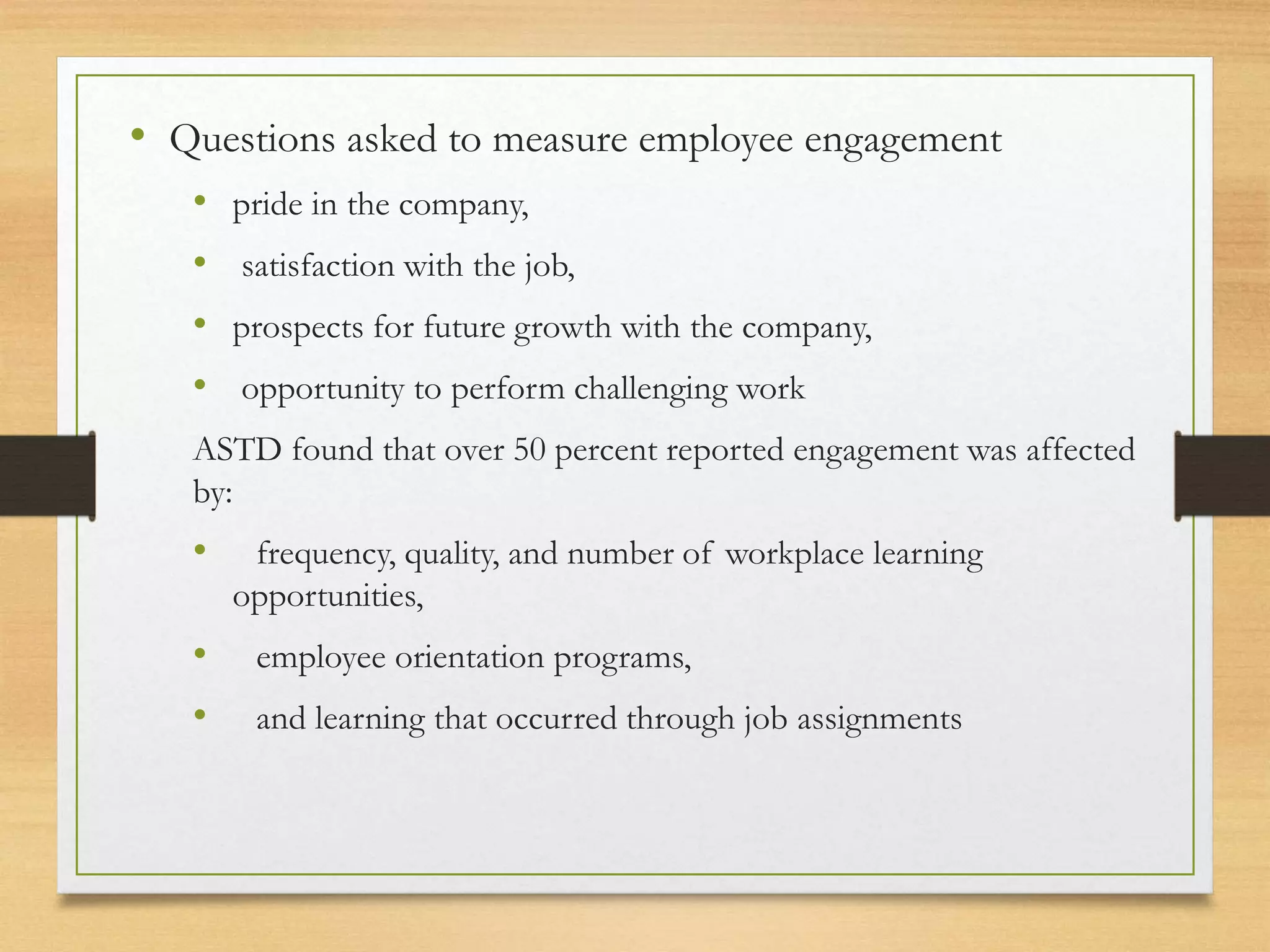 • Questions asked to measure employee engagement
• pride in the company,
• satisfaction with the job,
• prospects for future growth with the company,
• opportunity to perform challenging work
ASTD found that over 50 percent reported engagement was affected
by:
• frequency, quality, and number of workplace learning
opportunities,
• employee orientation programs,
• and learning that occurred through job assignments
 