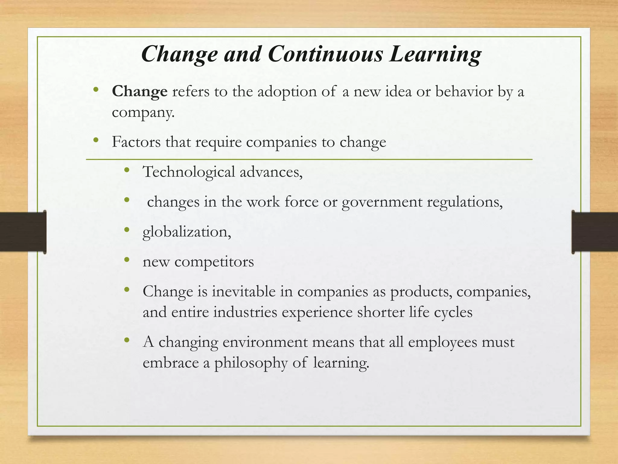 Change and Continuous Learning
• Change refers to the adoption of a new idea or behavior by a
company.
• Factors that require companies to change
• Technological advances,
• changes in the work force or government regulations,
• globalization,
• new competitors
• Change is inevitable in companies as products, companies,
and entire industries experience shorter life cycles
• A changing environment means that all employees must
embrace a philosophy of learning.
 