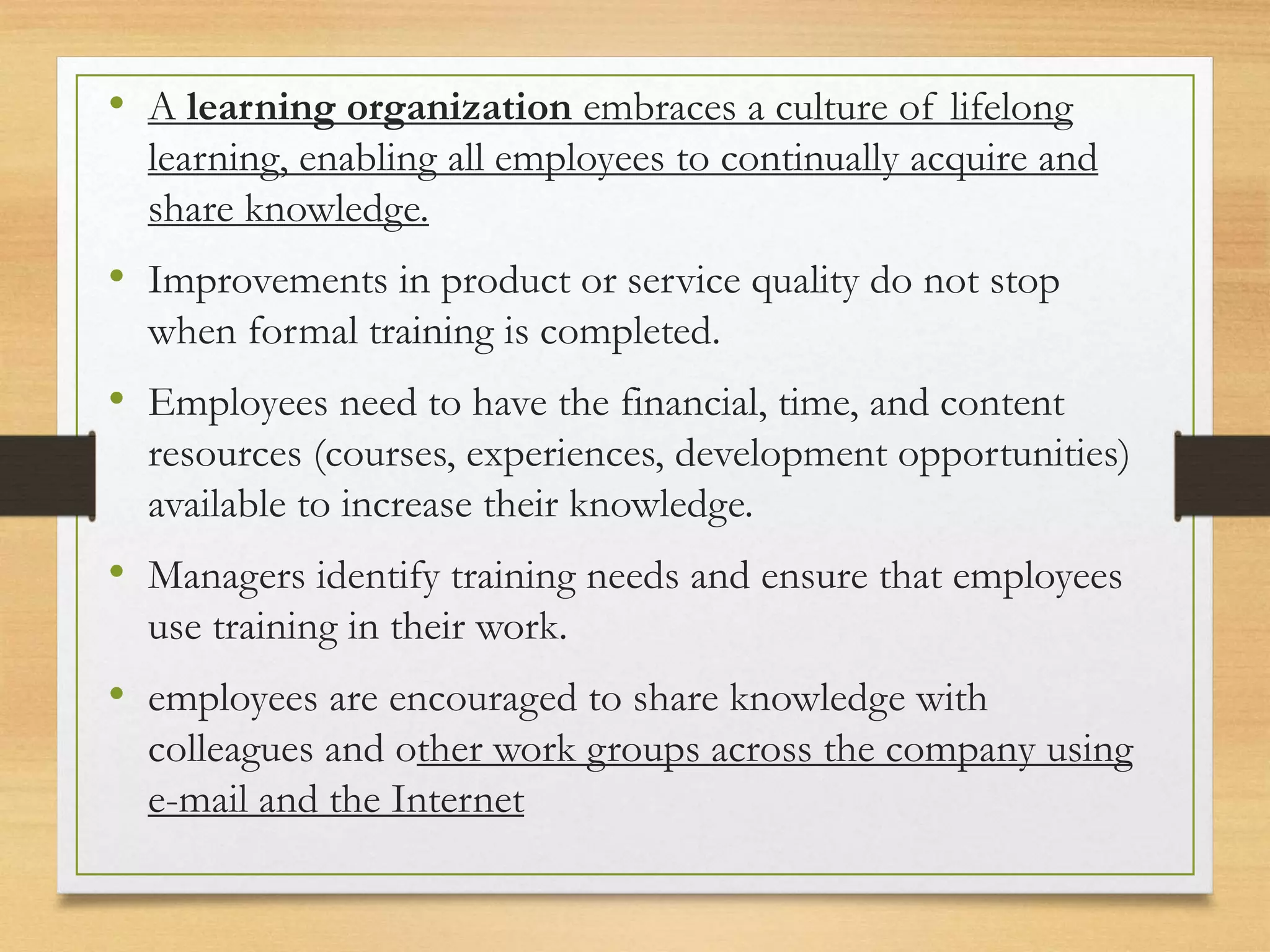 • A learning organization embraces a culture of lifelong
learning, enabling all employees to continually acquire and
share knowledge.
• Improvements in product or service quality do not stop
when formal training is completed.
• Employees need to have the financial, time, and content
resources (courses, experiences, development opportunities)
available to increase their knowledge.
• Managers identify training needs and ensure that employees
use training in their work.
• employees are encouraged to share knowledge with
colleagues and other work groups across the company using
e-mail and the Internet
 