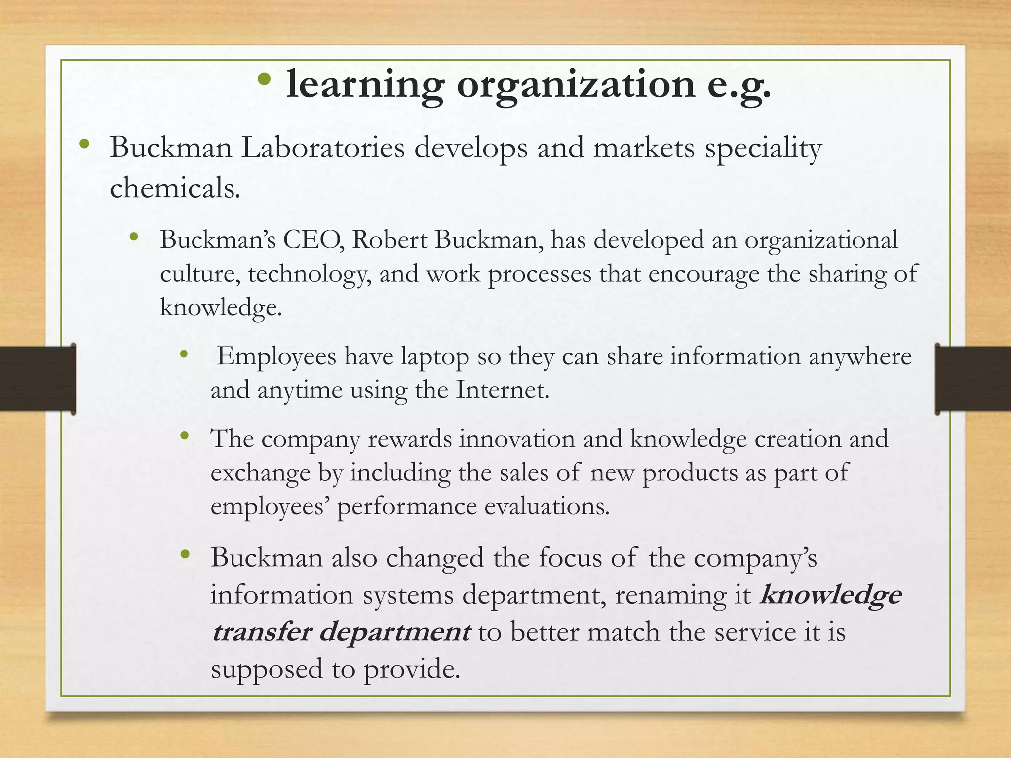 • learning organization e.g.
• Buckman Laboratories develops and markets speciality
chemicals.
• Buckman’s CEO, Robert Buckman, has developed an organizational
culture, technology, and work processes that encourage the sharing of
knowledge.
• Employees have laptop so they can share information anywhere
and anytime using the Internet.
• The company rewards innovation and knowledge creation and
exchange by including the sales of new products as part of
employees’ performance evaluations.
• Buckman also changed the focus of the company’s
information systems department, renaming it knowledge
transfer department to better match the service it is
supposed to provide.
 