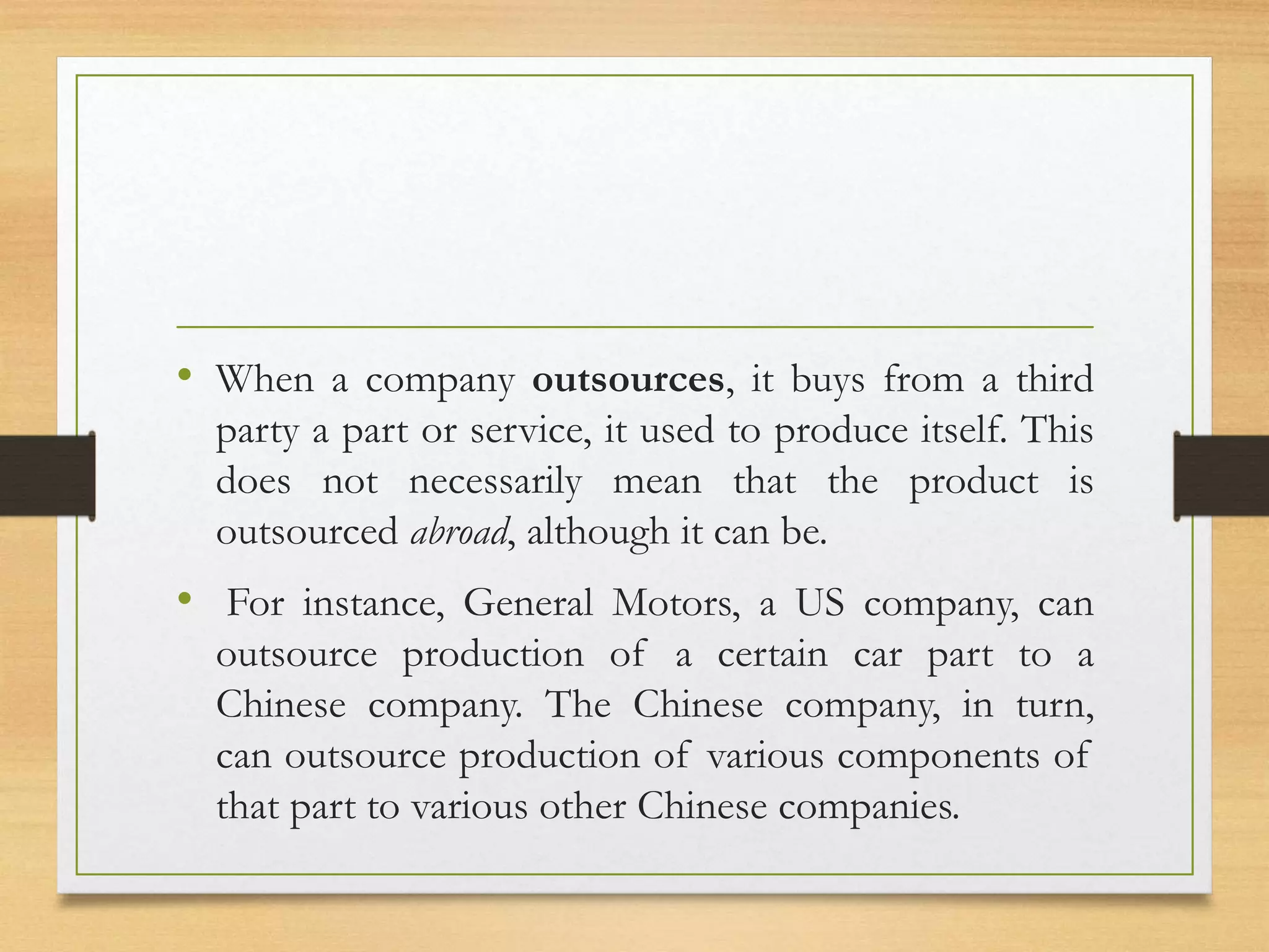 • When a company outsources, it buys from a third
party a part or service, it used to produce itself. This
does not necessarily mean that the product is
outsourced abroad, although it can be.
• For instance, General Motors, a US company, can
outsource production of a certain car part to a
Chinese company. The Chinese company, in turn,
can outsource production of various components of
that part to various other Chinese companies.
 