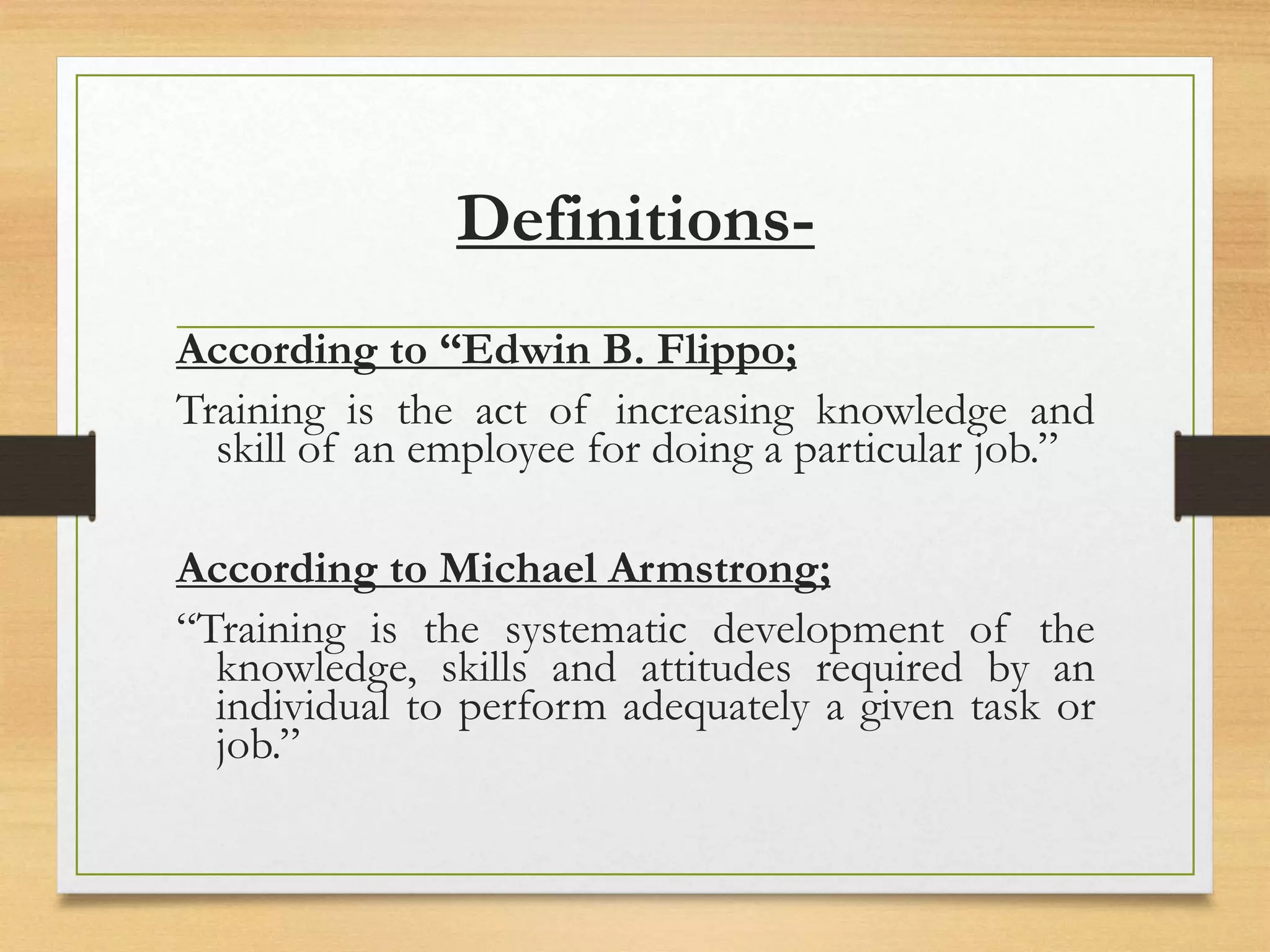 Definitions-
According to “Edwin B. Flippo;
Training is the act of increasing knowledge and
skill of an employee for doing a particular job.”
According to Michael Armstrong;
“Training is the systematic development of the
knowledge, skills and attitudes required by an
individual to perform adequately a given task or
job.”
 