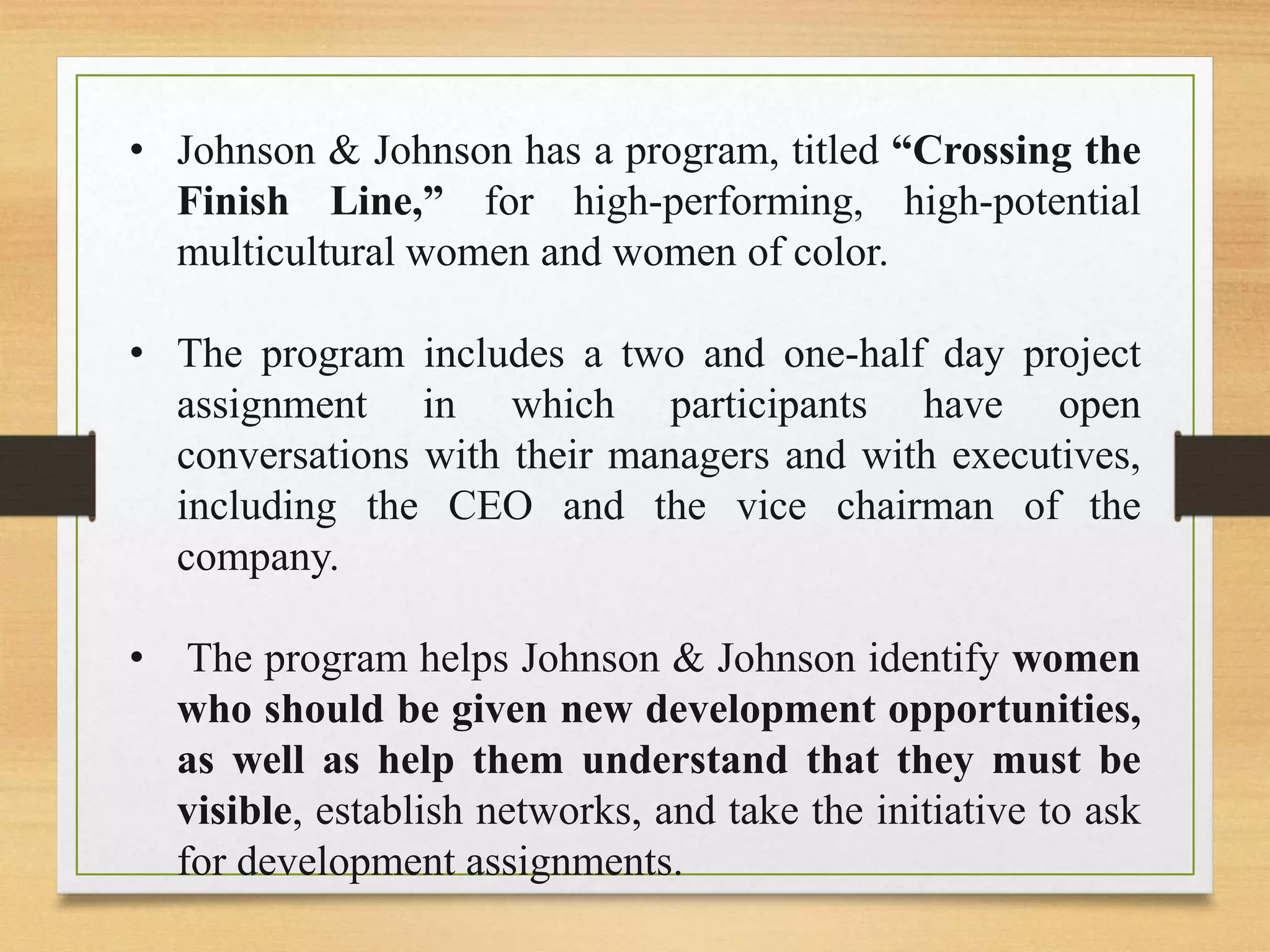 • Johnson & Johnson has a program, titled “Crossing the
Finish Line,” for high-performing, high-potential
multicultural women and women of color.
• The program includes a two and one-half day project
assignment in which participants have open
conversations with their managers and with executives,
including the CEO and the vice chairman of the
company.
• The program helps Johnson & Johnson identify women
who should be given new development opportunities,
as well as help them understand that they must be
visible, establish networks, and take the initiative to ask
for development assignments.
 