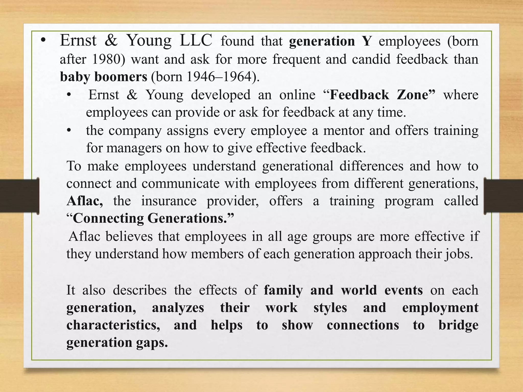 • Ernst & Young LLC found that generation Y employees (born
after 1980) want and ask for more frequent and candid feedback than
baby boomers (born 1946–1964).
• Ernst & Young developed an online “Feedback Zone” where
employees can provide or ask for feedback at any time.
• the company assigns every employee a mentor and offers training
for managers on how to give effective feedback.
To make employees understand generational differences and how to
connect and communicate with employees from different generations,
Aflac, the insurance provider, offers a training program called
“Connecting Generations.”
Aflac believes that employees in all age groups are more effective if
they understand how members of each generation approach their jobs.
It also describes the effects of family and world events on each
generation, analyzes their work styles and employment
characteristics, and helps to show connections to bridge
generation gaps.
 