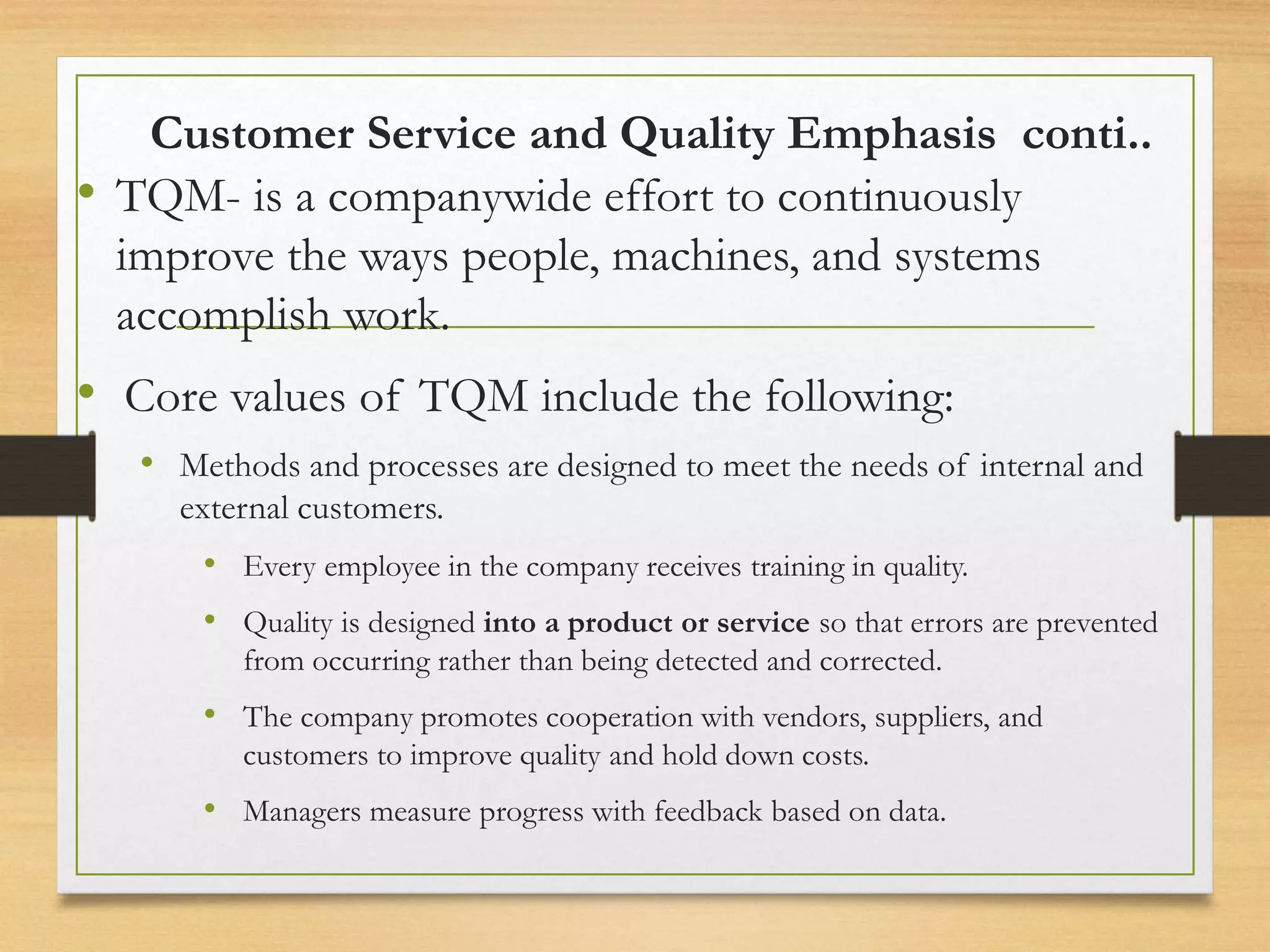 Customer Service and Quality Emphasis conti..
• TQM- is a companywide effort to continuously
improve the ways people, machines, and systems
accomplish work.
• Core values of TQM include the following:
• Methods and processes are designed to meet the needs of internal and
external customers.
• Every employee in the company receives training in quality.
• Quality is designed into a product or service so that errors are prevented
from occurring rather than being detected and corrected.
• The company promotes cooperation with vendors, suppliers, and
customers to improve quality and hold down costs.
• Managers measure progress with feedback based on data.
 