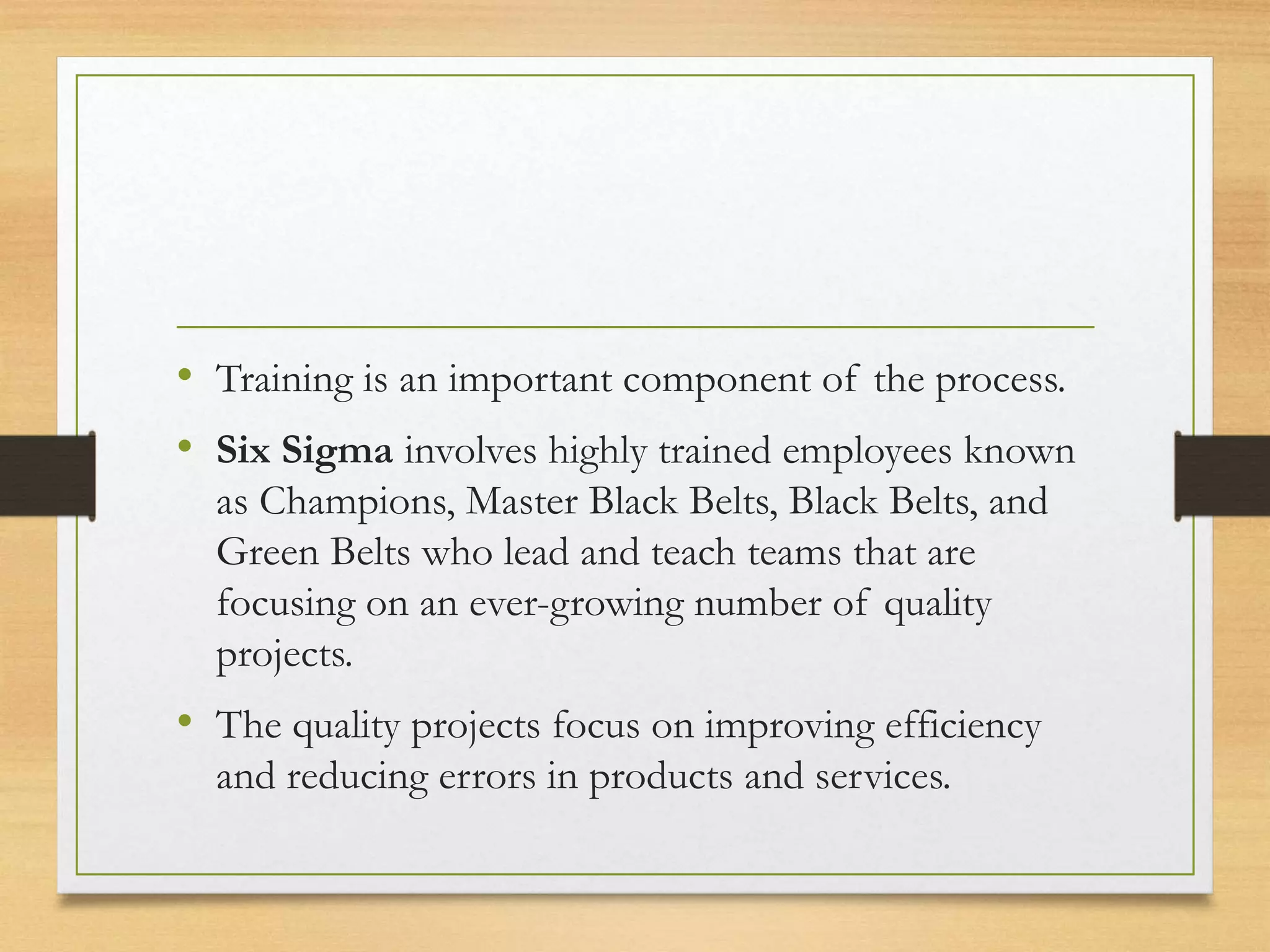 • Training is an important component of the process.
• Six Sigma involves highly trained employees known
as Champions, Master Black Belts, Black Belts, and
Green Belts who lead and teach teams that are
focusing on an ever-growing number of quality
projects.
• The quality projects focus on improving efficiency
and reducing errors in products and services.
 