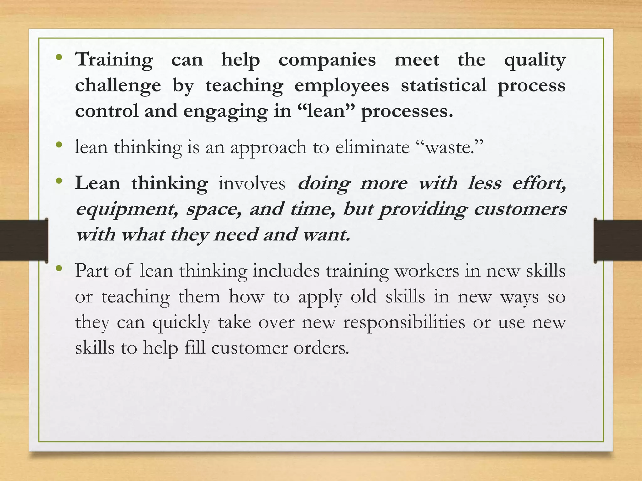 • Training can help companies meet the quality
challenge by teaching employees statistical process
control and engaging in “lean” processes.
• lean thinking is an approach to eliminate “waste.”
• Lean thinking involves doing more with less effort,
equipment, space, and time, but providing customers
with what they need and want.
• Part of lean thinking includes training workers in new skills
or teaching them how to apply old skills in new ways so
they can quickly take over new responsibilities or use new
skills to help fill customer orders.
 