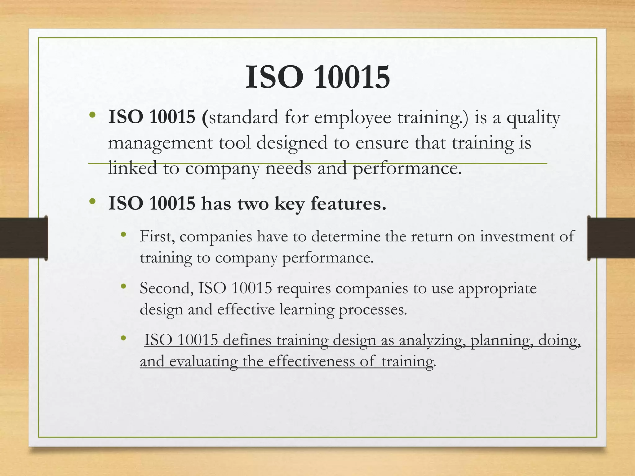 ISO 10015
• ISO 10015 (standard for employee training.) is a quality
management tool designed to ensure that training is
linked to company needs and performance.
• ISO 10015 has two key features.
• First, companies have to determine the return on investment of
training to company performance.
• Second, ISO 10015 requires companies to use appropriate
design and effective learning processes.
• ISO 10015 defines training design as analyzing, planning, doing,
and evaluating the effectiveness of training.
 