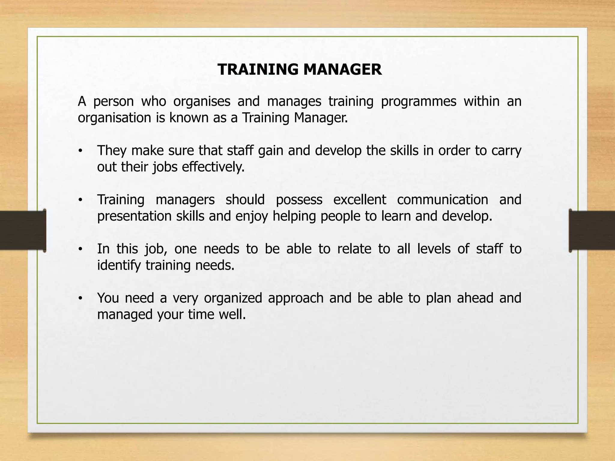 TRAINING MANAGER
A person who organises and manages training programmes within an
organisation is known as a Training Manager.
• They make sure that staff gain and develop the skills in order to carry
out their jobs effectively.
• Training managers should possess excellent communication and
presentation skills and enjoy helping people to learn and develop.
• In this job, one needs to be able to relate to all levels of staff to
identify training needs.
• You need a very organized approach and be able to plan ahead and
managed your time well.
 